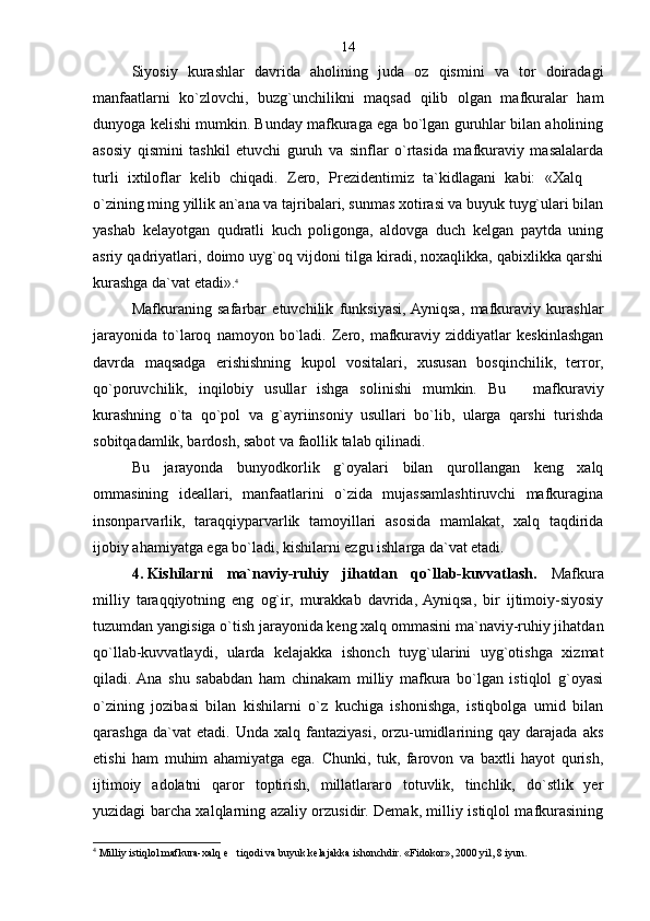 Siyosiy   kurashlar   davrida   aholining   juda   oz   qismini   va   tor   doiradagi
manfaatlarni   ko`zlovchi,   buzg`unchilikni   maqsad   qilib   olgan   mafkuralar   ham
dunyoga kelishi mumkin. Bunday mafkuraga ega bo`lgan guruhlar bilan aholining
asosiy   qismini   tashkil   etuvchi   guruh   va   sinflar   o`rtasida   mafkuraviy   masalalarda
turli   ixtiloflar   kelib   chiqadi.   Zero,   Prezidentimiz   ta`kidlagani   kabi:   «Xalq  
o`zining ming yillik an`ana va tajribalari, sunmas xotirasi va buyuk tuyg`ulari bilan
yashab   kelayotgan   qudratli   kuch   poligonga,   aldovga   duch   kelgan   paytda   uning
asriy qadriyatlari, doimo uyg`oq vijdoni tilga kiradi, noxaqlikka, qabixlikka qarshi
kurashga da`vat etadi». 4
 
Mafkuraning   safarbar   etuvchilik   funksiyasi,  Ayniqsa,   mafkuraviy   kurashlar
jarayonida   to`laroq   namoyon  bo`ladi.   Zero,  mafkuraviy  ziddiyatlar   keskinlashgan
davrda   maqsadga   erishishning   kupol   vositalari,   xususan   bosqinchilik,   terror,
qo`poruvchilik,   inqilobiy   usullar   ishga   solinishi   mumkin.   Bu     mafkuraviy	

kurashning   o`ta   qo`pol   va   g`ayriinsoniy   usullari   bo`lib,   ularga   qarshi   turishda
sobitqadamlik, bardosh, sabot va faollik talab qilinadi.
Bu   jarayonda   bunyodkorlik   g`oyalari   bilan   qurollangan   keng   xalq
ommasining   ideallari,   manfaatlarini   o`zida   mujassamlashtiruvchi   mafkuragina
insonparvarlik,   taraqqiyparvarlik   tamoyillari   asosida   mamlakat,   xalq   taqdirida
ijobiy ahamiyatga ega bo`ladi, kishilarni ezgu ishlarga da`vat etadi.
4.   Kishilarni   ma`naviy-ruhiy   jihatdan   qo`llab-kuvvatlash.   Mafkura
milliy   taraqqiyotning   eng   og`ir,   murakkab   davrida,  Ayniqsa,   bir   ijtimoiy-siyosiy
tuzumdan yangisiga o`tish jarayonida keng xalq ommasini ma`naviy-ruhiy jihatdan
qo`llab-kuvvatlaydi,   ularda   kelajakka   ishonch   tuyg`ularini   uyg`otishga   xizmat
qiladi.  Ana   shu   sababdan   ham   chinakam   milliy   mafkura   bo`lgan   istiqlol   g`oyasi
o`zining   jozibasi   bilan   kishilarni   o`z   kuchiga   ishonishga,   istiqbolga   umid   bilan
qarashga   da`vat   etadi.   Unda   xalq  fantaziyasi,   orzu-umidlarining  qay   darajada   aks
etishi   ham   muhim   ahamiyatga   ega.   Chunki,   tuk,   farovon   va   baxtli   hayot   qurish,
ijtimoiy   adolatni   qaror   toptirish,   millatlararo   totuvlik,   tinchlik,   do`stlik   yer
yuzidagi barcha xalqlarning azaliy orzusidir. Demak, milliy istiqlol mafkurasining
4
 Milliy istiqlol mafkura-xalq e tiqodi va buyuk kelajakka ishonchdir. «Fidokor», 2000 yil, 8 iyun.	
 14 