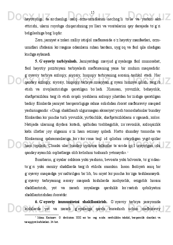 hayotiyligi,   ta`sirchanligi   xalq   orzu-umidlarini   nechog`li   to`la   va   yorkin   aks
ettirishi,   ularni   ruyobga   chiqarishning   yo`llari   va   vositalarini   qay   darajada   to`g`ri
belgilashiga bog`liqdir.
Zero, jamiyat a`zolari milliy istiqlol mafkurasida o`z hayotiy manfaatlari, orzu-
umidlari   ifodasini   ko`rsagina   odamlarni   ruhan   bardam,   uyg`oq   va   faol   qila   oladigan
kuchga aylanadi.
5.   G`oyaviy   tarbiyalash.   Jamiyatdagi   mavjud   g`oyalarga   faol   munosabat,
faol   hayotiy   pozitsiyani   tarbiyalash   mafkuraning   yana   bir   muhim   maqsadidir.
g`oyaviy   tarbiya   axloqiy,   siyosiy,   huquqiy   tarbiyaning   asosini   tashkil   etadi.   Har
qanday   axloqiy,   siyosiy,   huquqiy   tarbiya   muayyan   g`oyani   himoya   qilish,   targ`ib
etish   va   rivojlantirishga   qaratilgan   bo`ladi.   Xususan,   yovuzlik,   behayolik,
shafqatsizlikni  targ`ib  etish   orqali  yoshlarni  axloqiy  jihatdan  bo`zishga   qaratilgan
badiiy filmlarda jamiyat barqarorligiga rahna solishdan iborat mafkuraviy maqsad
yashiringandir. «Ongi shakllanib ulgurmagan aksariyat yosh tomoshabinlar bunday
filmlardan ko`pincha turli yovuzlik, yirtkichlik, shafqatsizliklarni o`rganadi, xolos.
Natijada   ularning   diydasi   kotadi,   qalbidan   toshbagirlik,   zo`ravonlik,   axloqsizlik
kabi   illatlar   joy   olganini   o`zi   ham   sezmay   qoladi.   Hatto   shunday   tomosha   va
filmlarning   qahramonlariga   ko`r-ko`rona   taql   id   qilishni   istaydigan   yigit-qizlar
ham   topiladi.   Chunki   ular   bunday   uydirma   talkinlar   ta`sirida   qo`l   urayotgan   ishi
qanday ayanchli oqibatlarga olib kelishini tushunib yetmaydi». 5
 
Binobarin, g`oyalar oshkora yoki yashirin, bevosita yoki bilvosita, to`g`ridan-
to`g`ri   yoki   ramziy   shakllarda   targ`ib   etilishi   mumkin.   Inson   faoliyati   aniq   bir
g`oyaviy   maqsadga   yo`naltirilgan   bo`lib,   bu   niyat   ko`pincha   ko`zga   tashlanmaydi.
g`oyaviy   tarbiyaning   asosiy   maqsadi   kishilarda   xushyorlik,   sezgirlik   hissini
shakllantirish,   yot   va   zararli   xoyalarga   qarshilik   ko`rsatish   qobiliyatini
shakllantirishdan iboratdir.
6.   G`oyaviy   immunitetni   shakllantirish.   G`oyaviy   tarbiya   jarayonida
kishilarda   yot   va   zararli   g`oyalarga   qarshi   kurashish   uchun   mafkuraviy
5
  Islom   Karimov.   O zbekiston   XXI   asr   bo sag asida:   xavfsilikka   tahdid,   barqarorlik   shartlari   va  
taraqqiyot kafolatlari. 34-bet . 15 