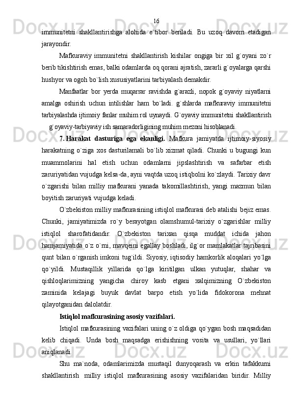 immunitetni   shakllantirishga   alohida   e`tibor   beriladi.   Bu   uzoq   davom   etadigan
jarayondir.
Mafkuraviy   immunitetni   shakllantirish   kishilar   ongiga   bir   xil   g`oyani   zo`r
berib tikishtirish emas, balki odamlarda oq qorani ajratish, zararli g`oyalarga qarshi
hushyor va ogoh bo`lish xususiyatlarini tarbiyalash demakdir.
Manfaatlar   bor   yerda   muqarrar   ravishda   g`arazli,   nopok   g`oyaviy   niyatlarni
amalga   oshirish   uchun   intilishlar   ham   bo`ladi.   g`shlarda   mafkuraviy   immunitetni
tarbiyalashda ijtimoiy fanlar muhim rol uynaydi. G`oyaviy immunitetni shakllantirish
 g`oyaviy-tarbiyaviy ish samaradorligining muhim mezoni hisoblanadi.
7.   Harakat   dasturiga   ega   ekanligi.   Mafkura   jamiyatda   ijtimoiy-siyosiy
harakatning   o`ziga   xos   dasturilamali   bo`lib   xizmat   qiladi.   Chunki   u   bugungi   kun
muammolarini   hal   etish   uchun   odamlarni   jipslashtirish   va   safarbar   etish
zaruriyatidan vujudga kelsa-da, ayni vaqtda uzoq istiqbolni ko`zlaydi. Tarixiy davr
o`zgarishi   bilan   milliy   mafkurani   yanada   takomillashtirish,   yangi   mazmun   bilan
boyitish zaruriyati vujudga keladi.
O`zbekiston milliy mafkurasining istiqlol mafkurasi deb atalishi bejiz emas.
Chunki,   jamiyatimizda   ro`y   berayotgan   olamshumul-tarixiy   o`zgarishlar   milliy
istiqlol   sharofatidandir.   O`zbekiston   tarixan   qisqa   muddat   ichida   jahon
hamjamiyatida o`z o`rni, mavqeini egallay boshladi, ilg`or mamlakatlar tajribasini
qunt bilan o`rganish imkoni tug`ildi. Siyosiy, iqtisodiy hamkorlik aloqalari yo`lga
qo`yildi.   Mustaqillik   yillarida   qo`lga   kiritilgan   ulkan   yutuqlar,   shahar   va
qishloqlarimizning   yangicha   chiroy   kasb   etgani   xalqimizning   O`zbekiston
zaminida   kelajagi   buyuk   davlat   barpo   etish   yo`lida   fidokorona   mehnat
qilayotganidan dalolatdir.
Istiqlol mafkurasining asosiy vazifalari.
Istiqlol mafkurasining vazifalari uning o`z oldiga qo`ygan bosh maqsadidan
kelib   chiqadi.   Unda   bosh   maqsadga   erishishning   vosita   va   usullari,   yo`llari
aniqlanadi.
Shu   ma`noda,   odamlarimizda   mustaqil   dunyoqarash   va   erkin   tafakkurni
shakllantirish milliy   istiqlol   mafkurasining   asosiy   vazifalaridan   biridir.   Milliy	
 16 