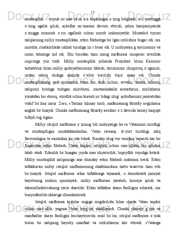 mustaqillik    buyuk  ne`mat   ya`ni  o`z  taqdiringni   o`zing  belgilash,   o`z   yurtingga
o`zing   egalik   qilish,   ajdodlar   an`anasini   davom   ettirish,   jahon   hamjamiyatida
o`zingga   munosib   o`rin   egallash   uchun   noyob   imkoniyatdir.   Mustabid   tuzum
xalqlarning milliy mustaqillikka, erkin fikrlashga bo`lgan intilishini bugar edi, uni
mutelik, itoatkorlikda ushlab turishga zo`r berar edi. U mohiyatan g`ayriinsoniy va
inson   tabiatiga   zid   edi.   Shu   boisdan   ham   uning   mafkurasi   muqarrar   ravishda
inqirozga   yuz   tutdi.   Milliy   mustaqillik   yillarida   Prezident   Islom   Karimov
tashabbusi  bilan  milliy qadriyatlarimizni   tiklash,  tariximizni   chuqurroq o`rganish,
undan   saboq   olishga   alohida   e`tibor   berilishi   bejiz   emas   edi.   Chunki
mustaqillikning   qadr-qimmatini   teran   his   etish   uchun,   avvalo,   tarixni   bilmoq,
xalqimiz   boshiga   tushgan   sinovlarni,   mustamlakalik   asoratlarini,   xurliklarini
yurakdan his etmoq, ozodlik uchun kurash yo`lidagi ulug` ajdodlarimiz jasoratidan
vokif   bo`lmo   zarur.   Zero,   «Tarixni   bilmay   turib,   mafkuraning   falsafiy   negizlarini
anglab bo`lmaydi. Chunki mafkuraning falsafiy asoslari o`z davrida tarixiy haqiqat
tufayli tug`ilgan».
Milliy   istiqlol   mafkurasi   o`zining   tub   mohiyatiga   ko`ra  Vatanimiz   ozodligi
va   mustaqilligini   mustahkamlashni,   Vatan   ravnaqi,   el-yurt   tinchligi,   xalq
farovonligini ta`minlashni ko`zda tutadi. Bunday ulug`vor vazifani bajarish har bir
fuqarodan   erkin   fikrlash,   Vatan   taqdiri,   istiqboli   uchun   mas`ullikni   his   qilishni
talab   etadi.   Erkinlik   bo`lmagan   joyda   mas`uliyatsizlik,   loqaydlik   vujudga   keladi.
Milliy   mustaqillik   xalqimizga   ana   shunday   erkin   fikrlash   imkonini   berdi.   Erkin
tafakkursiz   milliy   istiqlol   mafkurasining   shakllanishini   hatto   tasavvur   ham   etib
bo`lmaydi.   Istiqlol   mafkurasi   erkin   tafakkurga   tayanadi,   u   demokratik   jamiyat
hayotining   muhim   qonuniyati,   milliy   mafkurani   yaratish,   himoya   qilish   va
takomillashtirishning   zarur   shartidir.   Erkin   tafakkur   shaxs   faolligini   oshiradi,   uni
bunyodkorlik ishlariga ilhomlantiradi.
Istiqlol   mafkurasi   kishilar   ongiga   singdirilishi   bilan   ularda   Vatan   taqdiri
uchun   mas`ullik,   yagona   Vatan   tuyg`usi   shakllanadi.   Chunki   shaxsiy   g`oya   va
manfaatlar   shaxs   faolligini   kuchaytiruvchi   omil   bo`lsa,   istiqlol   mafkurasi   o`zida
butun   bir   xalqning   hayotiy   manfaat   va   intilishlarini   aks   ettiradi.   «Vatanga 17 