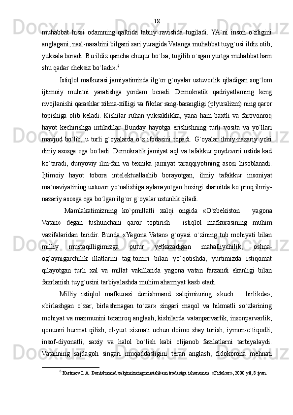 muhabbat   hissi   odamning   qalbida   tabiiy   ravishda   tugiladi.  YA`ni   inson   o`zligini
anglagani, nasl-nasabini bilgani sari yuragida Vatanga muhabbat tuyg`usi ildiz otib,
yuksala boradi. Bu ildiz qancha chuqur bo`lsa, tugilib o`sgan yurtga muhabbat ham
shu qadar cheksiz bo`ladi». 6
 
Istiqlol mafkurasi jamiyatimizda ilg`or g`oyalar ustuvorlik qiladigan sog`lom
ijtimoiy   muhitni   yaratishga   yordam   beradi.   Demokratik   qadriyatlarning   keng
rivojlanishi qarashlar xilma-xilligi va fikrlar rang-barangligi (plyuralizm) ning qaror
topishiga   olib   keladi.   Kishilar   ruhan   yuksaklikka,   yana   ham   baxtli   va   farovonroq
hayot   kechirishga   intiladilar.   Bunday   hayotga   erishishning   turli   vosita   va   yo`llari
mavjud bo`lib, u turli  g`oyalarda o`z ifodasini  topadi. G`oyalar  ilmiy-nazariy yoki
diniy asosga ega bo`ladi. Demokratik jamiyat aql va tafakkur poydevori ustida kad
ko`taradi,   dunyoviy   ilm-fan   va   texnika   jamiyat   taraqqiyotining   asosi   hisoblanadi.
Ijtimoiy   hayot   tobora   intelektuallashib   borayotgan,   ilmiy   tafakkur   insoniyat
ma`naviyatining ustuvor yo`nalishiga aylanayotgan hozirgi sharoitda ko`proq ilmiy-
nazariy asosga ega bo`lgan ilg`or g`oyalar ustunlik qiladi.
  Mamlakatimizning   ko`pmillatli   xalqi   ongida   «O`zbekiston     yagona
Vatan»   degan   tushunchani   qaror   toptirish     istiqlol   mafkurasining   muhim	

vazifalaridan   biridir.   Bunda   «Yagona  Vatan»   g`oyasi   o`zining   tub   mohiyati   bilan
milliy   mustaqilligimizga   putur   yetkazadigan   mahalliychilik,   oshna-
og`aynigarchilik   illatlarini   tag-tomiri   bilan   yo`qotishda,   yurtimizda   istiqomat
qilayotgan   turli   xal   va   millat   vakillarida   yagona   vatan   farzandi   ekanligi   bilan
faxrlanish tuyg`usini tarbiyalashda muhim ahamiyat kasb etadi.
Milliy   istiqlol   mafkurasi   donishmand   xalqimizning   «kuch     birlikda»,	

«birlashgan   o`zar,   birlashmagan   to`zar»   singari   maqol   va   hikmatli   so`zlarining
mohiyat va mazmunini teranroq anglash, kishilarda vatanparvarlik, insonparvarlik,
qonunni   hurmat   qilish,   el-yurt   xizmati   uchun   doimo  shay   turish,   iymon-e`tiqodli,
insof-diyonatli,   saxiy   va   halol   bo`lish   kabi   olijanob   fazilatlarni   tarbiyalaydi.
Vatanning   sajdagoh   singari   muqaddasligini   teran   anglash,   fidokorona   mehnati
6
  Karimov I. A. Donishmand xalqimizning mustahkam irodasiga ishonaman. »Fidokor», 2000 yil, 8 iyun. 18 