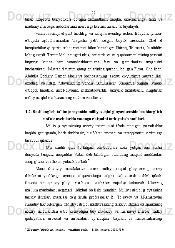 bilan   rizq-ro`z   bunyodkori   bo`lgan   zaxmatkash   xalqka,   ona-zaminga,   tarix   va
madaniy merosga, ajdodlarimiz merosiga hurmat hissini tarbiyalaydi.
Vatan   ravnaqi,   el-yurt   tinchligi   va   xalq   farovonligi   uchun   fidoyilik   iymon-
e`tiqodli   ajdodlarimizdan   bizgacha   yetib   kelgan   buyuk   merosdir.   Chet   el
bosqinchilariga qarshi sabot-matonat bilan kurashgan Shiroq, To`maris, Jaloliddin
Manguberdi, Temur Malik singari ulug` sarkarda va xalq qahramonlarining jasorati
bugungi   kunda   ham   vatandoshlarimizda   faxr   va   g`ururlanish   tuyg`usini
kuchaytiradi.   Mustabid   tuzum   qatag`onlarining   qurboni   bo`lgan   Fitrat,   Cho`lpon,
Abdulla Qodiriy, Usmon Nosir va boshqalarning jasorati  el-yurtimiz mustaqilligi,
ozodligi   yo`lidagi   fidoyilikning   yorkin   namunasidir.   Xalqimiz   ongiga   iymon-
e`tiqod,   halollik,   insof-diyonat,   mehnatsevarlik,   saxiylik   fazilatlarini   singdirish
milliy istiqlol mafkurasining muhim vazifasidir.
1.2. Boshlang`ich ta`lim jarayonida milliy istiqlol g`oyasi asosida boshlang`ich
sinf o`quvchilarida vatanga e`tiqodni tarbiyalash omillari.
Milliy   g`oyamizning   asosiy   mazmunini   ifoda   etadigan   yo`nalishlar
haqida   gapirganda,   hech   shubhasiz,   biz   Vatan   ravnaqi   va   taraqqiyotini   o`zimizga
tasavvur qilamiz.
O`z   kindik   qoni   to`kilgan,   ota-bobolari   xoki   yotgan   ona   yurtni
dunyoda   tengsiz,   muqaddas   Vatan   deb   biladigan   odamning   maqsad-muddaolari
aniq, g`urur va iftixori yuksak bo`ladi. 7
Mana   shunday   masalalardan   birini   milliy   istiqlol   g`oyasining   tarixiy
ildizlarini   yoshlarga,   ayniqsa   o`quvchilarga   to`g`ri   tushuntirish   tashkil   qiladi.
Chunki   har   qanday   g`oya,   mafkura   o`z-o`zidan   vujudga   kelmaydi.   Ularning
ma`lum manbalari, negizlari, ildizlari bo`lishi mumkin. Milliy istiqlol g`oyasining
tarixiy   ildizlari   masalasi   to`g`risida   professorlar   B.   To`rayev   va   J.Ramatovlar
shunday fikr bildirgan: «Milliy istiqlol mafkurasining tarixiy ildizlari-xalqimizning
moziy   sinovlaridan   o`tib   kelayotgan   boy   madaniy   va   ma`naviy   merosi,   milliy
qadriyatlari,   urf-odat   va   an`analari,   qo`shiqlari,   bayram   va   marosimlaridagi
7
 I.Karimov. Yuksak ma naviyat   yengilmas kuch.   T, Ma naviyat. 2008. 73-b    19 