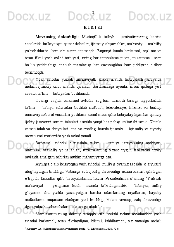 K I R I SH
Mavzuning   dolzarbligi:   Mustaqillik   tufayli     jamiyatimizning   barcha
sohalarida bo`layotgan qator islohotlar, ijtimoiy o`zgarishlar, ma`naviy   ma`rifiy
yo`nalishlarda     ham   o`z   aksini   topmoqda.   Bugungi   kunda   barkamol,   sog`lom   va
teran   fikrli   yosh   avlod   tarbiyasi,   uning   har   tomonlama   puxta,   mukammal   inson
bo`lib   yetishishiga   erishish   masalasiga   har   qachongidan   ham   jiddiyroq   e`tibor
berilmoqda. 
Yosh   avlodni   yuksak   ma`naviyatli   shaxs   sifatida   tarbiyalash   jamiyatda
muhim   ijtimoiy   omil   sifatida   qaraladi.   Barchamizga   ayonki,   inson   qalbiga   yo`l
avvalo, ta`lim   tarbiyadan boshlanadi. 	

Hozirgi   vaqtda   barkamol   avlodni   sog`lom   turmush   tarziga   tayyorlashda
ta`lim     tarbiya   sohasidan   boshlab   matbuot,   televideniye,   Internet   va   boshqa	

ommaviy axborot vositalari yoshlarni komil inson qilib tarbiyalaydigan har qanday
ijobiy jarayonni zamon talablari asosida  yangi bosqichga ko`tarishi zarur. Chunki
zamon talab va ehtiyojlari, erki va ozodligi hamda ijtimoiy   iqtisodiy va siyosiy	

mexanizmi markazida yosh avlod yotadi. 
Barkamol   avlodni   o`stirishda   ta`lim     tarbiya   jarayonining   mohiyati,	

mazmuni,   tashkiliy   yo`nalishlari,   tuzilmalarning   o`zaro   uygun   faoliyatini   uzviy
ravishda amalgam oshirish muhim mahamiyatga ega. 
Ayniqsa o`sib kelayotgan yosh avlodni  milliy g`oyamiz asosida  o`z yurtini
ulug`laydigan   tinchligi,   Vataniga   sodiq   xalqi   farovonligi   uchun   xizmat   qiladigan
e`tiqodli   farzadlar   qilib   tarbiyalashimiz   lozim.   Prezidentimiz   o`zining   Y u k sak	

ma`naviyat     yengilmas   kuch   asarida   ta`kidlaganidek:   Tabiiyki,   milliy	
  
g`oyamiz   shu   yurtda   yashayotgan   barcha   odamlarning   niyatlarini,   hayotiy
mafaatlarini   mujassam   etadigan   yurt   tinchligi,   Vatan   ravnaqi,   xalq   farovonligi
dgan yuksak tushunchalarni o`z ichiga oladi .	
 1
Mamlakatimizning   doimiy   taraqqiy   etib   borishi   uchun   avvalambor   yosh
avlodni   barkamol,   teran   fikrlaydigan,   bilimli,   ishbilarmon,   o`z   vataniga   mehrli
1
  Karimov I.A. Yuksak ma’naviyat yengilmas kuch.–T.: Ma’naviyat, 2008. 72-б. 2 