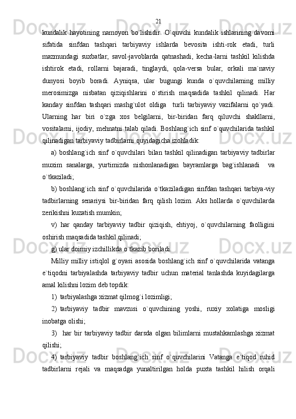 kundalik   hayotining   namoyon   bo`lishidir.   O`quvchi   kundalik   ishlarining   davomi
sifatida   sinfdan   tashqari   tarbiyaviy   ishlarda   bevosita   ishti-rok   etadi,   turli
mazmundagi   suxbatlar,   savol-javoblarda   qatnashadi,   kecha-larni   tashkil   kilishda
ishtirok   etadi,   rollarni   bajaradi,   tinglaydi,   qola-versa   bular,   orkali   ma`naviy
dunyosi   boyib   boradi.   Ayniqsa,   ular   bugungi   kunda   o`quvchilarning   milliy
merosimizga   nisbatan   qiziqishlarini   o`stirish   maqsadida   tashkil   qilinadi.   Har
kanday   sinfdan   tashqari   mashg`ulot   oldiga     turli   tarbiyaviy   vazifalarni   qo`yadi.
Ularning   har   biri   o`zga   xos   belgilarni,   bir-biridan   farq   qiluvchi   shakllarni,
vositalarni, ijodiy,  mehnatni  talab  qiladi. Boshlang`ich  sinf   o`quvchilarida  tashkil
qilinadigan tarbiyaviy tadbirlarni quyidagicha izohladik:
а)   boshlang`ich   sinf   o`quvchilari   bilan   tashkil   qilinadigan   tarbiyaviy   tadbirlar
muxim   sanalarga,   yurtimizda   nishonlanadigan   bayramlarga   bag`ishlanadi     va
o`tkaziladi;
b)   boshlang`ich   sinf   o`quvchilarida   o`tkaziladigan   sinfdan   tashqari   tarbiya-viy
tadbirlarning   senariysi   bir-biridan   farq   qilish   lozim.   Aks   hollarda   o`quvchilarda
zerikishni kuzatish mumkin;
v)   har   qanday   tarbiyaviy   tadbir   qiziqish,   ehtiyoj,   o`quvchilarning   faolligini
oshirish maqsadida tashkil qilinadi;
g) ular doimiy izchillikda o`tkazib boriladi.
Milliy   milliy   istiqlol   g`oyasi   asosida   boshlang`ich   sinf   o`quvchilarida   vatanga
e`tiqodni   tarbiyalashda   tarbiyaviy   tadbir   uchun   material   tanlashda   kuyidagilarga
amal kilishni lozim deb topdik:
1) tarbiyalashga xizmat qilmog`i lozimligi;  
2) tarbiyaviy   tadbir   mavzusi   o`quvchining   yoshi,   ruxiy   xolatiga   mosligi
inobatga olishi;
3)   har   bir   tarbiyaviy   tadbir   darsda   olgan   bilimlarni   mustahkamlashga   xizmat
qilishi;
4) tarbiyaviy   tadbir   boshlang`ich   sinf   o`quvchilarini   Vatanga   e`tiqod   ruhid
tadbirlarni   rejali   va   maqsadga   yunaltirilgan   holda   puxta   tashkil   hilish   orqali 21 