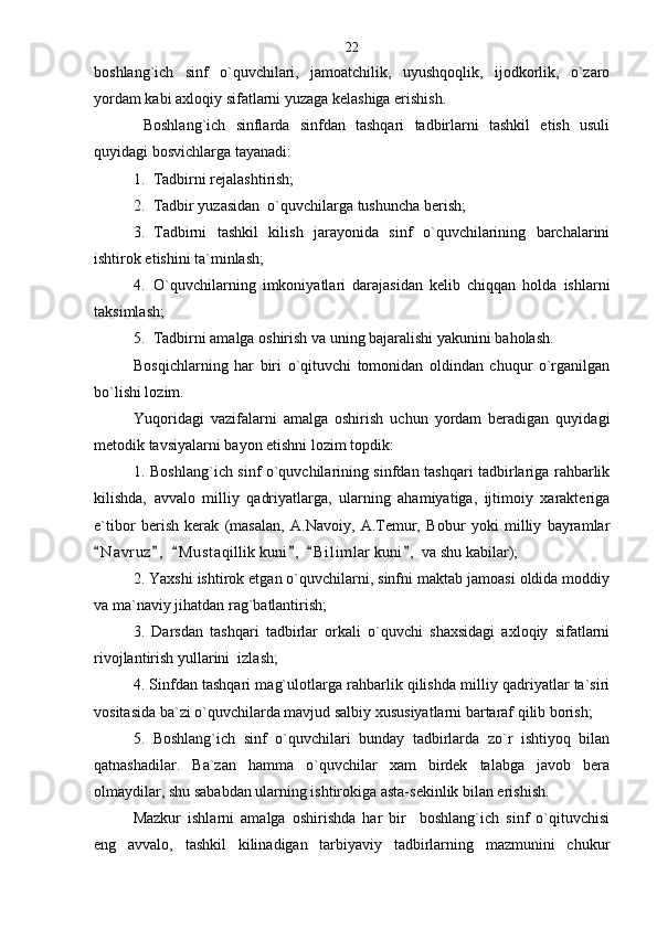 boshlang`ich   sinf   o`quvchilari,   jamoatchilik,   uyushqoqlik,   ijodkorlik,   o`zaro
yordam kabi axloqiy sifatlarni yuzaga kelashiga erishish.
  Boshlang`ich   sinflarda   sinfdan   tashqari   tadbirlarni   tashkil   etish   usuli
quyidagi bosvichlarga tayanadi:
1. Tadbirni rejalashtirish;
2. Tadbir yuzasidan  o`quvchilarga tushuncha berish;
3. Tadbirni   tashkil   kilish   jarayonida   sinf   o`quvchilarining   barchalarini
ishtirok etishini ta`minlash; 
4. O`quvchilarning   imkoniyatlari   darajasidan   kelib   chiqqan   holda   ishlarni
taksimlash; 
5. Tadbirni amalga oshirish va uning bajaralishi yakunini baholash.  
Bosqichlarning   har   biri   o`qituvchi   tomonidan   oldindan   chuqur   o`rganilgan
bo`lishi lozim.
Yuqoridagi   vazifalarni   amalga   oshirish   uchun   yordam   beradigan   quyidagi
metodik tavsiyalarni bayon etishni lozim topdik:
1. Boshlang`ich sinf o`quvchilarining sinfdan tashqari tadbirlariga rahbarlik
kilishda,   avvalo   milliy   qadriyatlarga,   ularning   ahamiyatiga,   ijtimoiy   xarakteriga
e`tibor   berish   kerak   (masalan,   A.Navoiy,   A.Temur,   Bobur   yoki   milliy   bayramlar
N a vruz ,   M u staqillik kuni ,   B i l imlar  kuni ,  va shu kabilar);     
2. Yaxshi ishtirok etgan o`quvchilarni, sinfni maktab jamoasi oldida moddiy
va ma`naviy jihatdan rag`batlantirish;
3.   Darsdan   tashqari   tadbirlar   orkali   o`quvchi   shaxsidagi   axloqiy   sifatlarni
rivojlantirish yullarini  izlash;
4. Sinfdan tashqari mag`ulotlarga rahbarlik qilishda milliy qadriyatlar ta`siri
vositasida ba`zi o`quvchilarda mavjud salbiy xususiyatlarni bartaraf qilib borish;
5.   Boshlang`ich   sinf   o`quvchilari   bunday   tadbirlarda   zo`r   ishtiyoq   bilan
qatnashadilar.   Ba`zan   hamma   o`quvchilar   xam   birdek   talabga   javob   bera
olmaydilar, shu sababdan ularning ishtirokiga asta-sekinlik bilan erishish.            
Mazkur   ishlarni   amalga   oshirishda   har   bir     boshlang`ich   sinf   o`qituvchisi
eng   avvalo,   tashkil   kilinadigan   tarbiyaviy   tadbirlarning   mazmunini   chukur 22 
