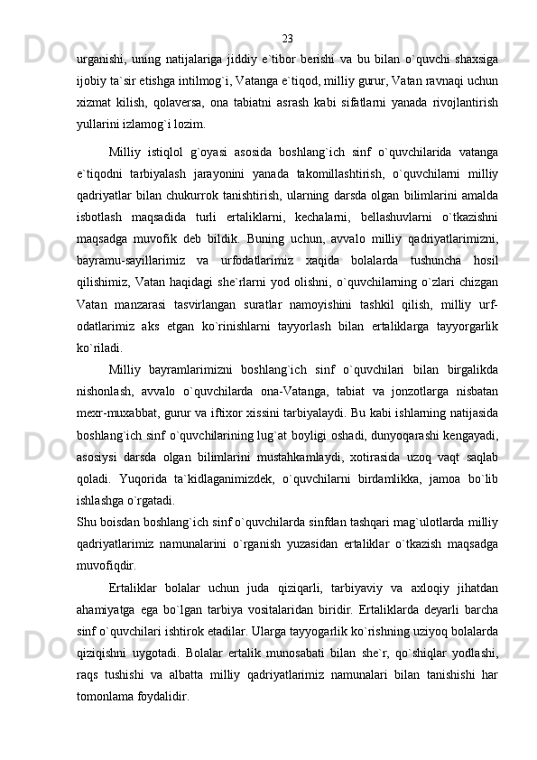 urganishi,   uning   natijalariga   jiddiy   e`tibor   berishi   va   bu   bilan   o`quvchi   shaxsiga
ijobiy ta`sir etishga intilmog`i, Vatanga e`tiqod, milliy gurur, Vatan ravnaqi uchun
xizmat   kilish,   qolaversa,   ona   tabiatni   asrash   kabi   sifatlarni   yanada   rivojlantirish
yullarini izlamog`i lozim.
Milliy   istiqlol   g`oyasi   asosida   boshlang`ich   sinf   o`quvchilarida   vatanga
e`tiqodni   tarbiyalash   jarayonini   yanada   takomillashtirish,   o`quvchilarni   milliy
qadriyatlar   bilan   chukurrok   tanishtirish,   ularning   darsda   olgan   bilimlarini   amalda
isbotlash   maqsadida   turli   ertaliklarni,   kechalarni,   bellashuvlarni   o`tkazishni
maqsadga   muvofik   deb   bildik.   Buning   uchun,   avvalo   milliy   qadriyatlarimizni,
bayramu-sayillarimiz   va   urfodatlarimiz   xaqida   bolalarda   tushuncha   hosil
qilishimiz,   Vatan   haqidagi   she`rlarni   yod   olishni,   o`quvchilarning   o`zlari   chizgan
Vatan   manzarasi   tasvirlangan   suratlar   namoyishini   tashkil   qilish,   milliy   urf-
odatlarimiz   aks   etgan   ko`rinishlarni   tayyorlash   bilan   ertaliklarga   tayyorgarlik
ko`riladi.
Milliy   bayramlarimizni   boshlang`ich   sinf   o`quvchilari   bilan   birgalikda
nishonlash,   avvalo   o`quvchilarda   ona-Vatanga,   tabiat   va   jonzotlarga   nisbatan
mexr-muxabbat, gurur va iftixor xissini tarbiyalaydi. Bu kabi ishlarning natijasida
boshlang`ich sinf o`quvchilarining lug`at boyligi oshadi, dunyoqarashi kengayadi,
asosiysi   darsda   olgan   bilimlarini   mustahkamlaydi,   xotirasida   uzoq   vaqt   saqlab
qoladi.   Yuqorida   ta`kidlaganimizdek,   o`quvchilarni   birdamlikka,   jamoa   bo`lib
ishlashga o`rgatadi.
Shu boisdan boshlang`ich sinf o`quvchilarda sinfdan tashqari mag`ulotlarda milliy
qadriyatlarimiz   namunalarini   o`rganish   yuzasidan   ertaliklar   o`tkazish   maqsadga
muvofiqdir.
Ertaliklar   bolalar   uchun   juda   qiziqarli,   tarbiyaviy   va   axloqiy   jihatdan
ahamiyatga   ega   bo`lgan   tarbiya   vositalaridan   biridir.   Ertaliklarda   deyarli   barcha
sinf o`quvchilari ishtirok etadilar. Ularga tayyogarlik ko`rishning uziyoq bolalarda
qiziqishni   uygotadi.   Bolalar   ertalik   munosabati   bilan   she`r,   qo`shiqlar   yodlashi,
raqs   tushishi   va   albatta   milliy   qadriyatlarimiz   namunalari   bilan   tanishishi   har
tomonlama foydalidir. 23 