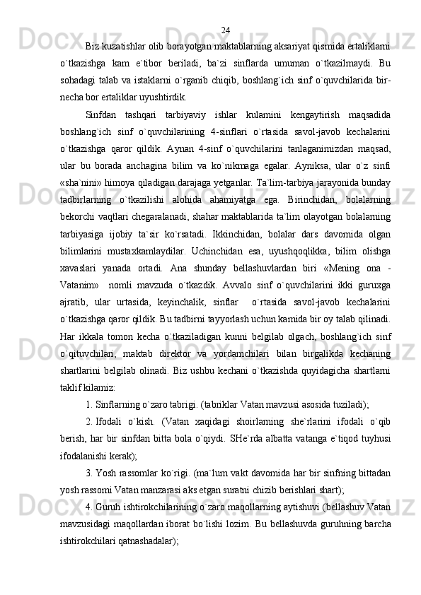 Biz kuzatishlar olib borayotgan maktablarning aksariyat qismida ertaliklarni
o`tkazishga   kam   e`tibor   beriladi,   ba`zi   sinflarda   umuman   o`tkazilmaydi.   Bu
sohadagi  talab va istaklarni  o`rganib chiqib, boshlang`ich sinf  o`quvchilarida bir-
necha bor ertaliklar uyushtirdik. 
Sinfdan   tashqari   tarbiyaviy   ishlar   kulamini   kengaytirish   maqsadida
boshlang`ich   sinf   o`quvchilarining   4-sinflari   o`rtasida   savol-javob   kechalarini
o`tkazishga   qaror   qildik.   Aynan   4-sinf   o`quvchilarini   tanlaganimizdan   maqsad,
ular   bu   borada   anchagina   bilim   va   ko`nikmaga   egalar.   Ayniksa,   ular   o`z   sinfi
«sha`nini» himoya qiladigan darajaga yetganlar. Ta`lim-tarbiya jarayonida bunday
tadbirlarning   o`tkazilishi   alohida   ahamiyatga   ega.   Birinchidan,   bolalarning
bekorchi vaqtlari chegaralanadi, shahar maktablarida ta`lim olayotgan bolalarning
tarbiyasiga   ijobiy   ta`sir   ko`rsatadi.   Ikkinchidan,   bolalar   dars   davomida   olgan
bilimlarini   mustaxkamlaydilar.   Uchinchidan   esa,   uyushqoqlikka,   bilim   olishga
xavaslari   yanada   ortadi.   Ana   shunday   bellashuvlardan   biri   «Mening   ona   -
Vatanim»     nomli   mavzuda   o`tkazdik.   Avvalo   sinf   o`quvchilarini   ikki   guruxga
ajratib,   ular   urtasida,   keyinchalik,   sinflar     o`rtasida   savol-javob   kechalarini
o`tkazishga qaror qildik. Bu tadbirni tayyorlash uchun kamida bir oy talab qilinadi.
Har   ikkala   tomon   kecha   o`tkaziladigan   kunni   belgilab   olgach,   boshlang`ich   sinf
o`qituvchilari,   maktab   direktor   va   yordamchilari   bilan   birgalikda   kechaning
shartlarini   belgilab   olinadi.   Biz   ushbu   kechani   o`tkazishda   quyidagicha   shartlarni
taklif kilamiz:
1. Sinflarning o`zaro tabrigi. (tabriklar Vatan mavzusi asosida tuziladi);
2. Ifodali   o`kish.   (Vatan   xaqidagi   shoirlarning   she`rlarini   ifodali   o`qib
berish,  har  bir  sinfdan bitta bola o`qiydi.   SHe`rda albatta vatanga  e`tiqod tuyhusi
ifodalanishi kerak);
3. Yosh rassomlar ko`rigi. (ma`lum vakt davomida har bir sinfning bittadan
yosh rassomi Vatan manzarasi aks etgan suratni chizib berishlari shart);
4. Guruh ishtirokchilarining o`zaro maqollarning aytishuvi (bellashuv Vatan
mavzusidagi  maqollardan iborat bo`lishi lozim.   Bu bellashuvda guruhning barcha
ishtirokchilari qatnashadalar) ; 24 