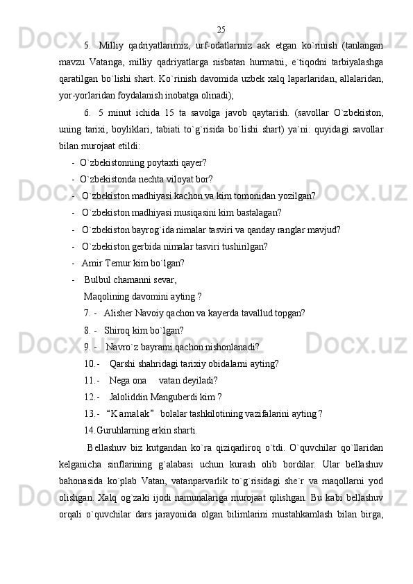 5.   Milliy   qadriyatlarimiz,   urf-odatlarmiz   ask   etgan   ko`rinish   (tanlangan
mavzu   Vatanga,   milliy   qadriyatlarga   nisbatan   hurmatni,   e`tiqodni   tarbiyalashga
qaratilgan bo`lishi shart.   Ko`rinish davomida uzbek xalq laparlaridan, allalaridan,
yor-yorlaridan foydalanish inobatga olinadi);
6. 5   minut   ichida   15   ta   savolga   javob   qaytarish.   (savollar   O`zbekiston,
uning   tarixi,   boyliklari,   tabiati   to`g`risida   bo`lishi   shart)   ya`ni:   quyidagi   savollar
bilan murojaat etildi: 
-  O`zbekistonning poytaxti qayer?
-  O`zbekistonda nechta viloyat bor?
-   O`zbekiston madhiyasi kachon va kim tomonidan yozilgan?
-   O`zbekiston madhiyasi musiqasini kim bastalagan?
-   O`zbekiston bayrog`ida nimalar tasviri va qanday ranglar mavjud?
-   O`zbekiston gerbida nimalar tasviri tushirilgan?
-   Amir Temur kim bo`lgan?
-    Bulbul chamanni sevar,    
Maqolining davomini ayting ?
7. -   Alisher Navoiy qachon va kayerda tavallud topgan? 
8. -   Shiroq kim bo`lgan?
9. -    Navro`z bayrami qachon nishonlanadi?
10. -    Qarshi shahridagi tarixiy obidalarni ayting?
11. -    Nega ona   vatan deyiladi?
12. -    Jaloliddin Manguberdi kim ?
13. -    K a m alak  bolalar tashkilotining vazifalarini ayting ? 	
 
14. Guruhlarning erkin sharti. 
  Bellashuv   biz   kutgandan   ko`ra   qiziqarliroq   o`tdi.   O`quvchilar   qo`llaridan
kelganicha   sinflarining   g`alabasi   uchun   kurash   olib   bordilar.   Ular   bellashuv
bahonasida   ko`plab   Vatan,   vatanparvarlik   to`g`risidagi   she`r   va   maqollarni   yod
olishgan.   Xalq   og`zaki   ijodi   namunalariga   murojaat   qilishgan.   Bu   kabi   bellashuv
orqali   o`quvchilar   dars   jarayonida   olgan   bilimlarini   mustahkamlash   bilan   birga, 25 