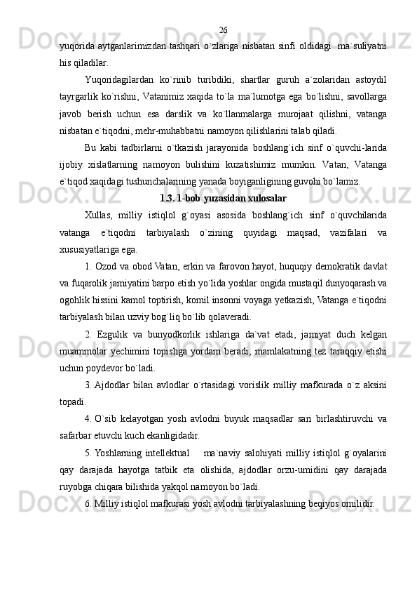 yuqorida aytganlarimizdan tashqari  o`zlariga nisbatan  sinfi  oldidagi    ma`suliyatni
his qiladilar.
Yuqoridagilardan   ko`rinib   turibdiki,   shartlar   guruh   a`zolaridan   astoydil
tayrgarlik  ko`rishni,   Vatanimiz  xaqida  to`la   ma`lumotga  ega   bo`lishni,  savollarga
javob   berish   uchun   esa   darslik   va   ko`llanmalarga   murojaat   qilishni,   vatanga
nisbatan e`tiqodni, mehr-muhabbatni namoyon qilishlarini talab qiladi.              
Bu   kabi   tadbirlarni   o`tkazish   jarayonida   boshlang`ich   sinf   o`quvchi-larida
ijobiy   xislatlarning   namoyon   bulishini   kuzatishimiz   mumkin.   Vatan,   Vatanga
e`tiqod xaqidagi tushunchalarining yanada boyiganligining guvohi bo`lamiz. 
1.3. 1-bob yuzasidan xulosalar
Xullas,   milliy   istiqlol   g`oyasi   asosida   boshlang`ich   sinf   o`quvchilarida
vatanga   e`tiqodni   tarbiyalash   o`zining   quyidagi   maqsad,   vazifalari   va
xususiyatlariga ega. 
1. Ozod va obod Vatan, erkin va farovon hayot, huquqiy demokratik davlat
va fuqarolik jamiyatini barpo etish yo`lida yoshlar ongida mustaqil dunyoqarash va
ogohlik hissini kamol toptirish, komil insonni voyaga yetkazish, Vatanga e`tiqodni
tarbiyalash bilan uzviy bog`liq bo`lib qolaveradi.
2.   Ezgulik   va   bunyodkorlik   ishlariga   da`vat   etadi,   jamiyat   duch   kelgan
muammolar   yechimini   topishga   yordam   beradi,   mamlakatning   tez   taraqqiy   etishi
uchun poydevor bo`ladi.
3.   Ajdodlar   bilan   avlodlar   o`rtasidagi   vorislik   milliy   mafkurada   o`z   aksini
topadi. 
4.   O`sib   kelayotgan   yosh   avlodni   buyuk   maqsadlar   sari   birlashtiruvchi   va
safarbar etuvchi kuch ekanligidadir. 
5.   Yoshlarning   intellektual     ma`naviy   salohiyati   milliy   istiqlol   g`oyalarini
qay   darajada   hayotga   tatbik   eta   olishida,   ajdodlar   orzu-umidini   qay   darajada
ruyobga chiqara bilishida yakqol namoyon bo`ladi.
6.   Milliy istiqlol mafkurasi yosh avlodni tarbiyalashning beqiyos omilidir.  26 
