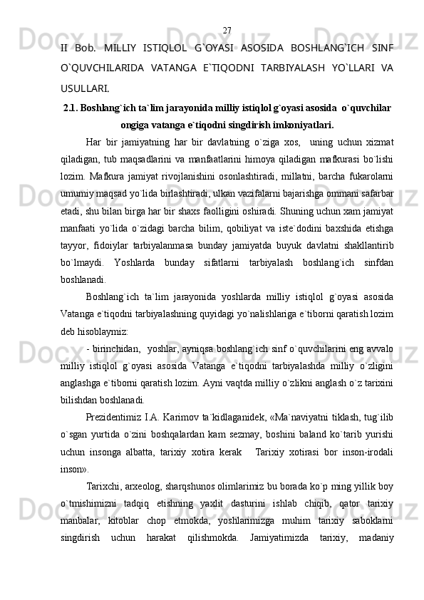 II   Bob.   MILLIY   ISTIQLOL   G`OYASI   ASOSIDA   BOSHLANG`ICH   SINF
O`QUVCHILARIDA   VATANGA   E`TIQODNI   TARBIYALASH   YO`LLARI   VA
USULLARI.
2.1. Boshlang`ich ta`lim jarayonida milliy istiqlol g`oyasi asosida  o`quvchilar
ongiga vatanga e`tiqodni singdirish imkoniyatlari.
Har   bir   jamiyatning   har   bir   davlatning   o`ziga   xos,     uning   uchun   xizmat
qiladigan,   tub   maqsadlarini   va   manfaatlarini   himoya   qiladigan   mafkurasi   bo`lishi
lozim.   Mafkura   jamiyat   rivojlanishini   osonlashtiradi,   millatni,   barcha   fukarolarni
umumiy maqsad yo`lida birlashtiradi, ulkan vazifalarni bajarishga ommani safarbar
etadi, shu bilan birga har bir shaxs faolligini oshiradi. Shuning uchun xam jamiyat
manfaati   yo`lida   o`zidagi   barcha   bilim,   qobiliyat   va   iste`dodini   baxshida   etishga
tayyor,   fidoiylar   tarbiyalanmasa   bunday   jamiyatda   buyuk   davlatni   shakllantirib
bo`lmaydi.   Yoshlarda   bunday   sifatlarni   tarbiyalash   boshlang`ich   sinfdan
boshlanadi.
Boshlang`ich   ta`lim   jarayonida   yoshlarda   milliy   istiqlol   g`oyasi   asosida
Vatanga e`tiqodni tarbiyalashning quyidagi yo`nalishlariga e`tiborni qaratish lozim
deb hisoblaymiz :
- birinchidan,   yoshlar, ayniqsa boshlang`ich sinf o`quvchilarini eng avvalo
milliy   istiqlol   g`oyasi   asosida   Vatanga   e`tiqodni   tarbiyalashda   milliy   o`zligini
anglashga e`tiborni qaratish lozim .  Ayni vaqtda milliy o`zlikni anglash o`z tarixini
bilishdan boshlanadi .  
Prezidentimiz I.A. Karimov ta`kidlaganidek, «Ma`naviyatni tiklash, tug`ilib
o`sgan   yurtida   o`zini   boshqalardan   kam   sezmay,   boshini   baland   ko`tarib   yurishi
uchun   insonga   albatta,   tarixiy   xotira   kerak   Tarixiy   xotirasi   bor   inson-irodali
inson». 
Tarixchi, arxeolog, sharqshunos olimlarimiz bu borada ko`p ming yillik boy
o`tmishimizni   tadqiq   etishning   yaxlit   dasturini   ishlab   chiqib,   qator   tarixiy
manbalar,   kitoblar   chop   etmokda,   yoshlarimizga   muhim   tarixiy   saboklarni
singdirish   uchun   harakat   qilishmokda.   Jamiyatimizda   tarixiy,   madaniy 27 