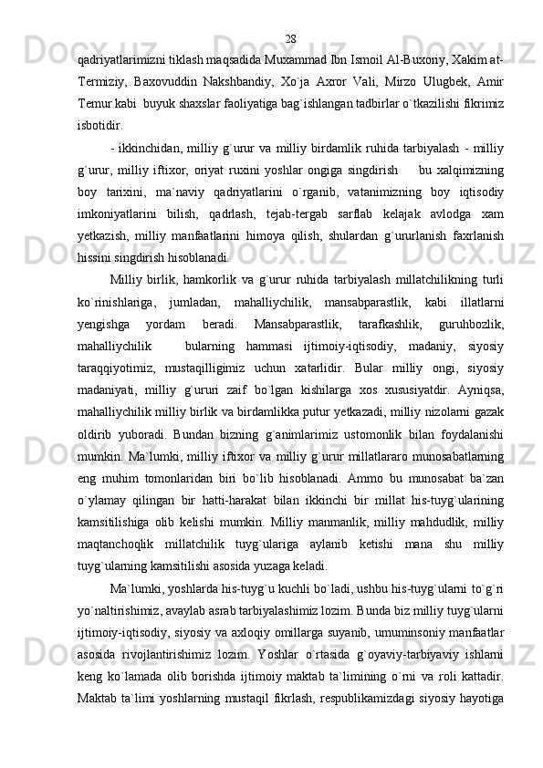 qadriyatlarimizni tiklash maqsadida Muxammad Ibn Ismoil Al-Buxoriy, Xakim at-
Termiziy,   Baxovuddin   Nakshbandiy,   Xo`ja   Axror   Vali,   Mirzo   Ulugbek,   Amir
Temur kabi  buyuk shaxslar faoliyatiga bag`ishlangan tadbirlar o`tkazilishi fikrimiz
isbotidir.
-   ikkinchidan,   milliy   g`urur   va   milliy   birdamlik   ruhida   tarbiyalash   -   milliy
g`urur,   milliy   iftixor,   oriyat   ruxini   yoshlar   ongiga   singdirish     bu   xalqimizning
boy   tarixini,   ma`naviy   qadriyatlarini   o`rganib,   vatanimizning   boy   iqtisodiy
imkoniyatlarini   bilish,   qadrlash,   tejab-tergab   sarflab   kelajak   avlodga   xam
yetkazish,   milliy   manfaatlarini   himoya   qilish,   shulardan   g`ururlanish   faxrlanish
hissini singdirish hisoblanadi.
Milliy   birlik,   hamkorlik   va   g`urur   ruhida   tarbiyalash   millatchilikning   turli
ko`rinishlariga,   jumladan,   mahalliychilik,   mansabparastlik,   kabi   illatlarni
yengishga   yordam   beradi.   Mansabparastlik,   tarafkashlik,   guruhbozlik,
mahalliychilik     bularning   hammasi   ijtimoiy-iqtisodiy,   madaniy,   siyosiy	

taraqqiyotimiz,   mustaqilligimiz   uchun   xatarlidir.   Bular   milliy   ongi,   siyosiy
madaniyati,   milliy   g`ururi   zaif   bo`lgan   kishilarga   xos   xususiyatdir.   Ayniqsa,
mahalliychilik milliy birlik va birdamlikka putur yetkazadi, milliy nizolarni gazak
oldirib   yuboradi.   Bundan   bizning   g`animlarimiz   ustomonlik   bilan   foydalanishi
mumkin.   Ma`lumki,   milliy   iftixor   va   milliy   g`urur   millatlararo   munosabatlarning
eng   muhim   tomonlaridan   biri   bo`lib   hisoblanadi.   Ammo   bu   munosabat   ba`zan
o`ylamay   qilingan   bir   hatti-harakat   bilan   ikkinchi   bir   millat   his-tuyg`ularining
kamsitilishiga   olib   kelishi   mumkin.   Milliy   manmanlik,   milliy   mahdudlik,   milliy
maqtanchoqlik   millatchilik   tuyg`ulariga   aylanib   ketishi   mana   shu   milliy
tuyg`ularning kamsitilishi asosida yuzaga keladi. 
Ma`lumki, yoshlarda his-tuyg`u kuchli bo`ladi, ushbu his-tuyg`ularni to`g`ri
yo`naltirishimiz, avaylab asrab tarbiyalashimiz lozim. Bunda biz milliy tuyg`ularni
ijtimoiy-iqtisodiy, siyosiy va axloqiy omillarga suyanib, umuminsoniy manfaatlar
asosida   rivojlantirishimiz   lozim.   Yoshlar   o`rtasida   g`oyaviy-tarbiyaviy   ishlarni
keng   ko`lamada   olib   borishda   ijtimoiy   maktab   ta`limining   o`rni   va   roli   kattadir.
Maktab   ta`limi   yoshlarning   mustaqil   fikrlash,   respublikamizdagi   siyosiy   hayotiga 28 