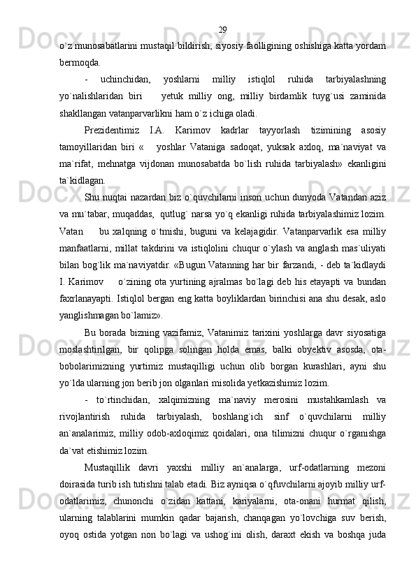 o`z munosabatlarini mustaqil bildirish, siyosiy faolligining oshishiga katta yordam
bermoqda. 
-   uchinchidan,   yoshlarni   milliy   istiqlol   ruhida   tarbiyalashning
yo`nalishlaridan   biri     yetuk   milliy   ong,   milliy   birdamlik   tuyg`usi   zaminida
shakllangan vatanparvarlikni ham o`z ichiga oladi. 
Prezidentimiz   I.A.   Karimov   kadrlar   tayyorlash   tizimining   asosiy
tamoyillaridan   biri   «   yoshlar   Vataniga   sadoqat,   yuksak   axloq,   ma`naviyat   va

ma`rifat,   mehnatga   vijdonan   munosabatda   bo`lish   ruhida   tarbiyalash»   ekanligini
ta`kidlagan. 
Shu nuqtai nazardan biz o`quvchilarni  inson uchun dunyoda Vatandan aziz
va mu`tabar, muqaddas,  qutlug` narsa yo`q ekanligi ruhida tarbiyalashimiz lozim.
Vatan     bu   xalqning   o`tmishi,   buguni   va   kelajagidir.   Vatanparvarlik   esa   milliy	

manfaatlarni,   millat   takdirini   va   istiqlolini   chuqur   o`ylash   va   anglash   mas`uliyati
bilan bog`lik ma`naviyatdir. «Bugun Vatanning har bir farzandi, - deb ta`kidlaydi
I.   Karimov    o`zining   ota  yurtining  ajralmas   bo`lagi   deb   his   etayapti   va   bundan	

faxrlanayapti. Istiqlol bergan eng katta boyliklardan birinchisi ana shu desak, aslo
yanglishmagan bo`lamiz ».
Bu   borada   bizning   vazifamiz,   Vatanimiz   tarixini   yoshlarga   davr   siyosatiga
moslashtirilgan,   bir   qolipga   solingan   holda   emas,   balki   obyektiv   asosda,   ota-
bobolarimizning   yurtimiz   mustaqilligi   uchun   olib   borgan   kurashlari,   ayni   shu
yo`lda ularning jon berib jon olganlari misolida yetkazishimiz lozim.
-   to`rtinchidan,   xalqimizning   ma`naviy   merosini   mustahkamlash   va
rivojlantirish   ruhida   tarbiyalash,   boshlang`ich   sinf   o`quvchilarni   milliy
an`analarimiz,   milliy   odob-axloqimiz   qoidalari,   ona   tilimizni   chuqur   o`rganishga
da`vat etishimiz lozim . 
Mustaqillik   davri   yaxshi   milliy   an`analarga,   urf-odatlarning   mezoni
doirasida turib ish tutishni talab etadi. Biz ayniqsa o`qfuvchilarni ajoyib milliy urf-
odatlarimiz,   chunonchi   o`zidan   kattani,   kariyalarni,   ota-onani   hurmat   qilish,
ularning   talablarini   mumkin   qadar   bajarish,   chanqagan   yo`lovchiga   suv   berish,
oyoq   ostida   yotgan   non   bo`lagi   va   ushog`ini   olish,   daraxt   ekish   va   boshqa   juda 29 