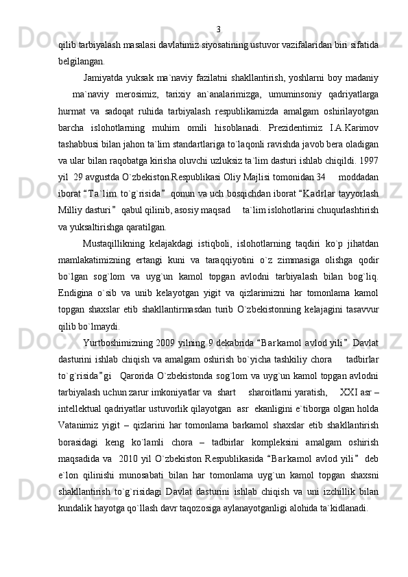 qilib tarbiyalash masalasi davlatimiz siyosatining ustuvor vazifalaridan biri sifatida
belgilangan. 
Jamiyatda   yuksak  ma`naviy  fazilatni   shakllantirish,  yoshlarni  boy  madaniy
  ma`naviy   merosimiz,   tarixiy   an`analarimizga,   umuminsoniy   qadriyatlarga
hurmat   va   sadoqat   ruhida   tarbiyalash   respublikamizda   amalgam   oshirilayotgan
barcha   islohotlarning   muhim   omili   hisoblanadi.   Prezidentimiz   I.A.Karimov
tashabbusi bilan jahon ta`lim standartlariga to`laqonli ravishda javob bera oladigan
va ular bilan raqobatga kirisha oluvchi uzluksiz ta`lim dasturi ishlab chiqildi. 1997
yil  29 avgustda O`zbekiston Respublikasi Oliy Majlisi tomonidan 34   moddadan	

iborat  T a ` lim  to`g`risida  qonun va uch bosqichdan iborat  K a drlar  tayyorlash	
  
Milliy dasturi  qabul qilinib, asosiy maqsad   ta`lim islohotlarini chuqurlashtirish	
	
va yuksaltirishga qaratilgan.
Mustaqillikning   kelajakdagi   istiqboli,   islohotlarning   taqdiri   ko`p   jihatdan
mamlakatimizning   ertangi   kuni   va   taraqqiyotini   o`z   zimmasiga   olishga   qodir
bo`lgan   sog`lom   va   uyg`un   kamol   topgan   avlodni   tarbiyalash   bilan   bog`liq.
Endigina   o`sib   va   unib   kelayotgan   yigit   va   qizlarimizni   har   tomonlama   kamol
topgan   shaxslar   etib   shakllantirmasdan   turib   O`zbekistonning   kelajagini   tasavvur
qilib bo`lmaydi.
Yurtboshimizning 2009 yilning 9 dekabrida  B a r kamol  avlod yili  Davlat	
 
dasturini  ishlab chiqish  va amalgam  oshirish  bo`yicha tashkiliy  chora   tadbirlar	

to`g`risida g i    Qarorida O`zbekistonda sog`lom va uyg`un kamol topgan avlodni	

tarbiyalash uchun zarur imkoniyatlar va  shart   sharoitlarni yaratish,     ХХ	
 I  asr –
intellektual qadriyatlar ustuvorlik qilayotgan   asr   ekanligini e`tiborga olgan holda
Vatanimiz   yigit   –   qizlarini   har   tomonlama   barkamol   shaxslar   etib   shakllantirish
borasidagi   keng   ko`lamli   chora   –   tadbirlar   kompleksini   amalgam   oshirish
maqsadida   va    2010  yil   O`zbekiston   Respublikasida   B a r kamol   avlod  yili   deb	
 
e`lon   qilinishi   munosabati   bilan   har   tomonlama   uyg`un   kamol   topgan   shaxsni
shakllantirish   to`g`risidagi   Davlat   dasturini   ishlab   chiqish   va   uni   izchillik   bilan
kundalik hayotga qo`llash davr taqozosiga aylanayotganligi alohida ta`kidlanadi. 3 