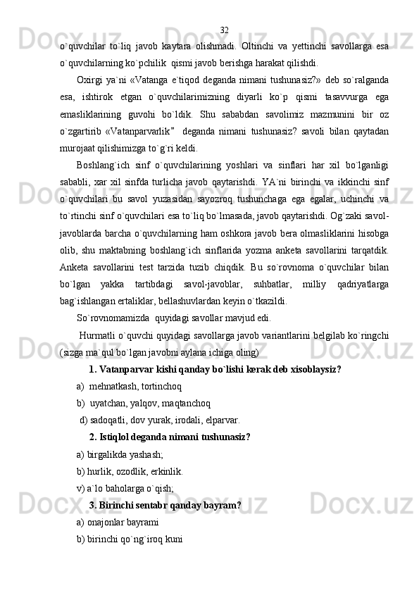 o`quvchilar   to`liq   javob   kaytara   olishmadi.   Oltinchi   va   yettinchi   savollarga   esa
o`quvchilarning ko`pchilik  qismi javob berishga harakat qilishdi. 
Oxirgi   ya`ni   «Vatanga   e`tiqod   deganda   nimani   tushunasiz?»   deb   so`ralganda
esa,   ishtirok   etgan   o`quvchilarimizning   diyarli   ko`p   qismi   tasavvurga   ega
emasliklarining   guvohi   bo`ldik.   Shu   sababdan   savolimiz   mazmunini   bir   oz
o`zgartirib   «Vatanparvarlik   deganda   nimani   tushunasiz?   savoli   bilan   qaytadan
murojaat qilishimizga to`g`ri keldi. 
Boshlang`ich   sinf   o`quvchilarining   yoshlari   va   sinflari   har   xil   bo`lganligi
sababli,   xar   xil   sinfda   turlicha   javob   qaytarishdi.   YA`ni   birinchi   va   ikkinchi   sinf
o`quvchilari   bu   savol   yuzasidan   sayozroq   tushunchaga   ega   egalar,   uchinchi   va
to`rtinchi sinf o`quvchilari esa to`liq bo`lmasada, javob qaytarishdi. Og`zaki savol-
javoblarda barcha o`quvchilarning ham oshkora javob bera olmasliklarini hisobga
olib,   shu   maktabning   boshlang`ich   sinflarida   yozma   anketa   savollarini   tarqatdik.
Anketa   savollarini   test   tarzida   tuzib   chiqdik.   Bu   so`rovnoma   o`quvchilar   bilan
bo`lgan   yakka   tartibdagi   savol-javoblar,   suhbatlar,   milliy   qadriyatlarga
bag`ishlangan ertaliklar, bellashuvlardan keyin o`tkazildi.
So`rovnomamizda  quyidagi savollar mavjud edi.
 Hurmatli o`quvchi quyidagi savollarga javob variantlarini belgilab ko`ringchi
(sizga ma`qul bo`lgan javobni aylana ichiga oling)
      1. Vatanparvar kishi qanday bo`lishi kerak deb xisoblaysiz?                
а)  mehnatkash, tortinchoq
b)  uyatchan, yalqov, maqtanchoq
 d) sadoqatli, dov yurak, irodali, elparvar.  
     2. Istiqlol deganda nimani tushunasiz? 
а) birgalikda yashash;
b) hurlik, ozodlik, erkinlik.
v) a`lo baholarga o`qish;
      3. Birinchi sentabr qanday bayram?
а ) onajonlar bayrami
b) birinchi qo`ng`iroq kuni 32 