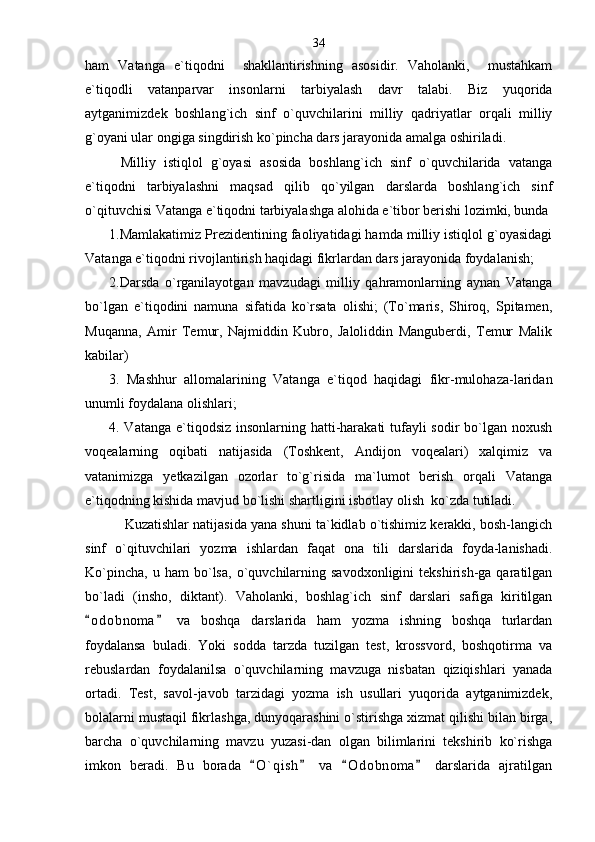 ham   Vatanga   e`tiqodni     shakllantirishning   asosidir.   Vaholanki,     mustahkam
e`tiqodli   vatanparvar   insonlarni   tarbiyalash   davr   talabi.   Biz   yuqorida
aytganimizdek   boshlang`ich   sinf   o`quvchilarini   milliy   qadriyatlar   orqali   milliy
g`oyani ular ongiga singdirish ko`pincha dars jarayonida amalga oshiriladi. 
Milliy   istiqlol   g`oyasi   asosida   boshlang`ich   sinf   o`quvchilarida   vatanga
e`tiqodni   tarbiyalashni   maqsad   qilib   qo`yilgan   darslarda   boshlang`ich   sinf
o`qituvchisi Vatanga e`tiqodni tarbiyalashga alohida e`tibor berishi lozimki, bunda
1.Mamlakatimiz Prezidentining faoliyatidagi hamda milliy istiqlol g`oyasidagi
Vatanga e`tiqodni rivojlantirish haqidagi fikrlardan dars jarayonida foydalanish;  
2.Darsda   o`rganilayotgan   mavzudagi   milliy   qahramonlarning   aynan   Vatanga
bo`lgan   e`tiqodini   namuna   sifatida   ko`rsata   olishi;   (To`maris,   Shiroq,   Spitamen,
Muqanna,   Amir   Temur,   Najmiddin   Kubro,   Jaloliddin   Manguberdi,   Temur   Malik
kabilar) 
3.   Mashhur   allomalarining   Vatanga   e`tiqod   haqidagi   fikr-mulohaza-laridan
unumli foydalana olishlari;
4. Vatanga e`tiqodsiz insonlarning hatti-harakati tufayli sodir  bo`lgan noxush
voqealarning   oqibati   natijasida   (Toshkent,   Andijon   voqealari)   xalqimiz   va
vatanimizga   yetkazilgan   ozorlar   to`g`risida   ma`lumot   berish   orqali   Vatanga
e`tiqodning kishida mavjud bo`lishi shartligini isbotlay olish  ko`zda tutiladi.  
 Kuzatishlar natijasida yana shuni ta`kidlab o`tishimiz kerakki, bosh-langich
sinf   o`qituvchilari   yozma   ishlardan   faqat   ona   tili   darslarida   foyda-lanishadi.
Ko`pincha,   u   ham   bo`lsa,   o`quvchilarning   savodxonligini   tekshirish-ga  qaratilgan
bo`ladi   (insho,   diktant).   Vaholanki,   boshlag`ich   sinf   darslari   safiga   kiritilgan
o d obnoma   va   boshqa   darslarida   ham   yozma   ishning   boshqa   turlardan 
foydalansa   buladi.   Yoki   sodda   tarzda   tuzilgan   test,   krossvord,   boshqotirma   va
rebuslardan   foydalanilsa   o`quvchilarning   mavzuga   nisbatan   qiziqishlari   yanada
ortadi.   Test,   savol-javob   tarzidagi   yozma   ish   usullari   yuqorida   aytganimizdek,
bolalarni mustaqil fikrlashga, dunyoqarashini o`stirishga xizmat qilishi bilan birga,
barcha   o`quvchilarning   mavzu   yuzasi-dan   olgan   bilimlarini   tekshirib   ko`rishga
imkon   beradi.   Bu   borada   O ` qish   va   O d obnoma   darslarida   ajratilgan	
    34 