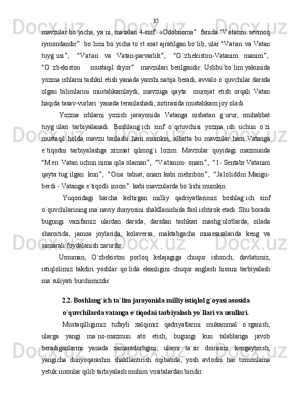mavzular bo`yicha, ya`ni, masalan 4-sinf  «Odobnoma  fanida  V a t anni  sevmoq 
iymondandir  bo`limi bo`yicha to`rt soat ajratilgan bo`lib, ular  V a t an  va Vatan	
 
tuyg`usi ,   V a t an   va   Vatan-parvarlik ,   O ` zbekiston-Vatanim   manim ,	
    
O ` zbekiston    mustaqil diyor    mavzulari berilgandir. Ushbu bo`lim yakunida	
 	
yozma ishlarni tashkil etish yanada yaxshi natija beradi, avvalo o`quvchilar darsda
olgan   bilimlarini   mustahkamlaydi,   mavzuga   qayta     murojat   etish   orqali   Vatan
haqida tasav-vurlari  yanada teranlashadi, xotirasida mustahkam joy oladi. 
Yozma   ishlarni   yozish   jarayonida   Vatanga   nisbatan   g`urur,   muhabbat
tuyg`ulari   tarbiyalanadi.   Boshlang`ich   sinf   o`qituvchisi   yozma   ish   uchun   o`zi
mustaqil   holda   mavzu   tanlashi   ham   mumkin,   albatta   bu   mavzular   ham   Vatanga
e`tiqodni   tarbiyalashga   xizmat   qilmog`i   lozim.   Mavzular   quyidagi   mazmunda
M e n  Vatan uchun nima qila olaman ,   V a t anim-  onam ,   1 - Sentabr Vatanim	
    
qayta tug`ilgan   kun ,   O n a  tabiat, onam kabi  mehribon ,   J a l oliddin  Mangu-	
   
berdi - Vatanga e`tiqodli inson  kabi mavzularda bo`lishi mumkin. 	

Yuqoridagi   barcha   keltirgan   milliy   qadriyatlarimiz   boshlag`ich   sinf
o`quvchilarining ma`naviy dunyosini shakllanishida faol ishtirok etadi. Shu borada
bugungi   vazifamiz   ulardan   darsda,   darsdan   tashkari   mashg`ulotlarda,   oilada
sharoitida,   jamoa   joylarida,   kolaversa,   maktabgacha   muassasalarida   keng   va
samarali foydalanish zarurdir. 
Umuman,   O`zbekiston   porloq   kelajagiga   chuqur   ishonch,   davlatimiz,
istiqlolimiz   takdiri   yoshlar   qo`lida   ekanligini   chuqur   anglash   hissini   tarbiyalash
ma`suliyati burchimizdir . 
2.2. Boshlang`ich ta`lim jarayonida milliy istiqlol g`oyasi asosida
o`quvchilarda vatanga e`tiqodni tarbiyalash yo`llari va usullari. 
Mustaqilligimiz   tufayli   xalqimiz   qadriyatlarini   mukammal   o`rganish,
ularga   yangi   ma`no-mazmun   ato   etish,   bugungi   kun   talablariga   javob
beradiganlarini   yanada   samaradorligini,   ularni   ta`sir   doirasini   kengaytirish,
yangicha   dunyoqarashni   shakllantirish   oqibatida,   yosh   avlodni   har   tomonlama
yetuk insonlar qilib tarbiyalash muhim vositalardan biridir.  35 