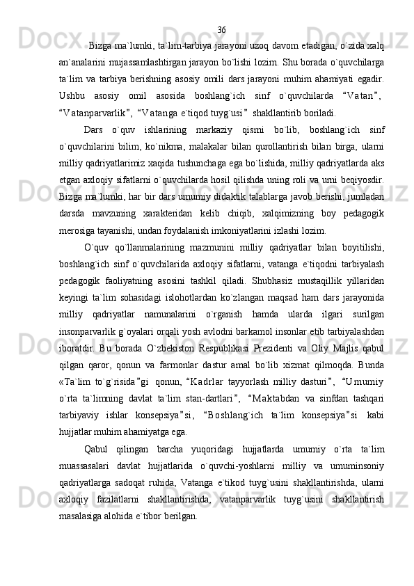 Bizga ma`lumki, ta`lim-tarbiya jarayoni uzoq davom etadigan, o`zida xalq
an`analarini mujassamlashtirgan jarayon bo`lishi lozim. Shu borada o`quvchilarga
ta`lim   va   tarbiya   berishning   asosiy   omili   dars   jarayoni   muhim   ahamiyati   egadir.
Ushbu   asosiy   omil   asosida   boshlang`ich   sinf   o`quvchilarda   V a t an , 
V a t anparvarlik ,   V a t anga  e`tiqod tuyg`usi  shakllantirib boriladi. 	
   
Dars   o`quv   ishlarining   markaziy   qismi   bo`lib,   boshlang`ich   sinf
o`quvchilarini   bilim,   ko`nikma,   malakalar   bilan   qurollantirish   bilan   birga,   ularni
milliy qadriyatlarimiz xaqida tushunchaga ega bo`lishida, milliy qadriyatlarda aks
etgan axloqiy sifatlarni o`quvchilarda hosil qilishda uning roli va urni beqiyosdir.
Bizga ma`lumki, har bir dars umumiy didaktik talablarga javob berishi, jumladan
darsda   mavzuning   xarakteridan   kelib   chiqib,   xalqimizning   boy   pedagogik
merosiga tayanishi, undan foydalanish imkoniyatlarini izlashi lozim. 
O`quv   qo`llanmalarining   mazmunini   milliy   qadriyatlar   bilan   boyitilishi,
boshlang`ich   sinf   o`quvchilarida   axloqiy   sifatlarni,   vatanga   e`tiqodni   tarbiyalash
pedagogik   faoliyatning   asosini   tashkil   qiladi.   Shubhasiz   mustaqillik   yillaridan
keyingi   ta`lim   sohasidagi   islohotlardan   ko`zlangan   maqsad   ham   dars   jarayonida
milliy   qadriyatlar   namunalarini   o`rganish   hamda   ularda   ilgari   surilgan
insonparvarlik g`oyalari orqali yosh avlodni barkamol insonlar etib tarbiyalashdan
iboratdir.   Bu   borada   O`zbekiston   Respublikasi   Prezidenti   va   Oliy   Majlis   qabul
qilgan   qaror,   qonun   va   farmonlar   dastur   amal   bo`lib   xizmat   qilmoqda.   Bunda
«Ta`lim   to`g`risida g i   qonun,   K a drlar   tayyorlash   milliy   dasturi ,   U m umiy	
   
o`rta   ta`limning   davlat   ta`lim   stan-dartlari ,   M a ktabdan   va   sinfdan   tashqari	
 
tarbiyaviy   ishlar   konsepsiya s i ,   B o s hlang`ich   ta`lim   konsepsiya s i   kabi	
  
hujjatlar muhim ahamiyatga ega. 
Qabul   qilingan   barcha   yuqoridagi   hujjatlarda   umumiy   o`rta   ta`lim
muassasalari   davlat   hujjatlarida   o`quvchi-yoshlarni   milliy   va   umuminsoniy
qadriyatlarga   sadoqat   ruhida,   Vatanga   e`tikod   tuyg`usini   shakllantirishda,   ularni
axloqiy   fazilatlarni   shakllantirishda,   vatanparvarlik   tuyg`usini   shakllantirish
masalasiga alohida e`tibor berilgan.        36 