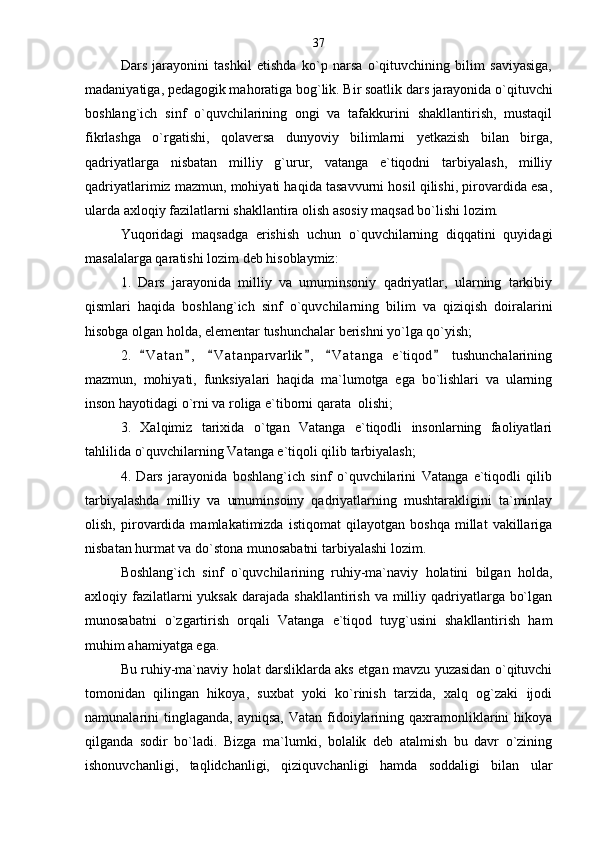 Dars   jarayonini   tashkil   etishda   ko`p   narsa   o`qituvchining   bilim   saviyasiga,
madaniyatiga, pedagogik mahoratiga bog`lik. Bir soatlik dars jarayonida o`qituvchi
boshlang`ich   sinf   o`quvchilarining   ongi   va   tafakkurini   shakllantirish,   mustaqil
fikrlashga   o`rgatishi,   qolaversa   dunyoviy   bilimlarni   yetkazish   bilan   birga,
qadriyatlarga   nisbatan   milliy   g`urur,   vatanga   e`tiqodni   tarbiyalash,   milliy
qadriyatlarimiz mazmun, mohiyati haqida tasavvurni hosil qilishi, pirovardida esa,
ularda axloqiy fazilatlarni shakllantira olish asosiy maqsad bo`lishi lozim. 
Yuqoridagi   maqsadga   erishish   uchun   o`quvchilarning   diqqatini   quyidagi
masalalarga qaratishi lozim deb hisoblaymiz:
1.   Dars   jarayonida   milliy   va   umuminsoniy   qadriyatlar,   ularning   tarkibiy
qismlari   haqida   boshlang`ich   sinf   o`quvchilarning   bilim   va   qiziqish   doiralarini
hisobga olgan holda, elementar tushunchalar berishni yo`lga qo`yish; 
2.   V a t an ,   V a t anparvarlik ,   V a t anga   e`tiqod   tushunchalarining     
mazmun,   mohiyati,   funksiyalari   haqida   ma`lumotga   ega   bo`lishlari   va   ularning
inson hayotidagi o`rni va roliga e`tiborni qarata  olishi;
3.   Xalqimiz   tarixida   o`tgan   Vatanga   e`tiqodli   insonlarning   faoliyatlari
tahlilida o`quvchilarning Vatanga e`tiqoli qilib tarbiyalash;  
4.   Dars   jarayonida   boshlang`ich   sinf   o`quvchilarini   Vatanga   e`tiqodli   qilib
tarbiyalashda   milliy   va   umuminsoiny   qadriyatlarning   mushtarakligini   ta`minlay
olish,   pirovardida   mamlakatimizda   istiqomat   qilayotgan   boshqa   millat   vakillariga
nisbatan hurmat va do`stona munosabatni tarbiyalashi lozim.            
Boshlang`ich   sinf   o`quvchilarining   ruhiy-ma`naviy   holatini   bilgan   holda,
axloqiy fazilatlarni  yuksak  darajada shakllantirish  va milliy qadriyatlarga bo`lgan
munosabatni   o`zgartirish   orqali   Vatanga   e`tiqod   tuyg`usini   shakllantirish   ham
muhim ahamiyatga ega.
Bu ruhiy-ma`naviy holat darsliklarda aks etgan mavzu yuzasidan o`qituvchi
tomonidan   qilingan   hikoya,   suxbat   yoki   ko`rinish   tarzida,   xalq   og`zaki   ijodi
namunalarini  tinglaganda,  ayniqsa,  Vatan  fidoiylarining qaxramonliklarini   hikoya
qilganda   sodir   bo`ladi.   Bizga   ma`lumki,   bolalik   deb   atalmish   bu   davr   o`zining
ishonuvchanligi,   taqlidchanligi,   qiziquvchanligi   hamda   soddaligi   bilan   ular 37 
