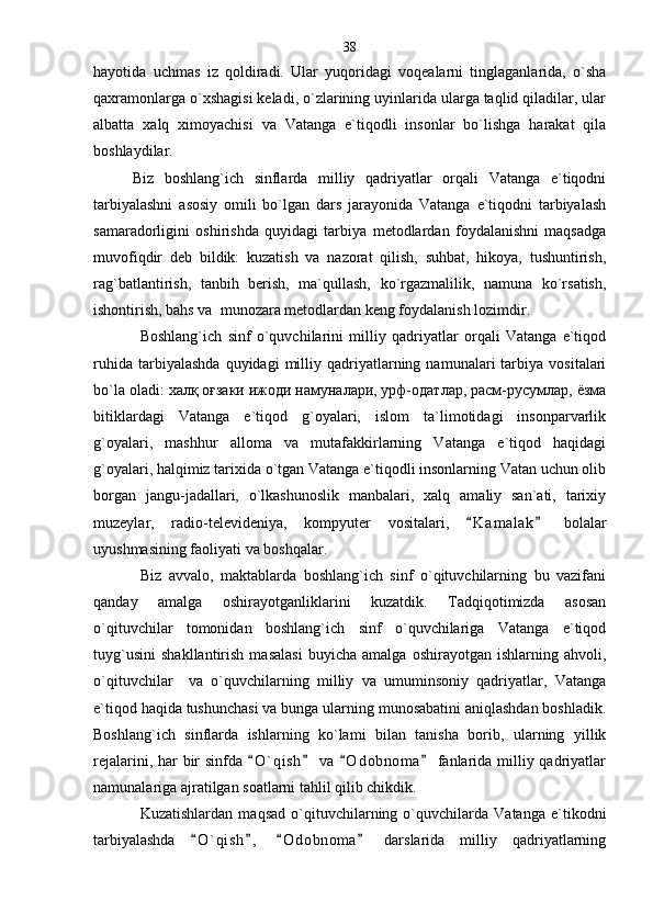 hayotida   uchmas   iz   qoldiradi.   Ular   yuqoridagi   voqealarni   tinglaganlarida,   o`sha
qaxramonlarga o`xshagisi keladi, o`zlarining uyinlarida ularga taqlid qiladilar, ular
albatta   xalq   ximoyachisi   va   Vatanga   e`tiqodli   insonlar   bo`lishga   harakat   qila
boshlaydilar.
Biz   boshlang`ich   sinflarda   milliy   qadriyatlar   orqali   Vatanga   e`tiqodni
tarbiyalashni   asosiy   omili   bo`lgan   dars   jarayonida   Vatanga   e`tiqodni   tarbiyalash
samaradorligini   oshirishda   quyidagi   tarbiya   metodlardan   foydalanishni   maqsadga
muvofiqdir   deb   bildik:   kuzatish   va   nazorat   qilish,   suhbat,   hikoya,   tushuntirish,
rag`batlantirish,   tanbih   berish,   ma`qullash,   ko`rgazmalilik,   namuna   ko`rsatish,
ishontirish, bahs va  munozara metodlardan keng foydalanish lozimdir. 
Boshlang`ich   sinf   o`quvchilarini   milliy   qadriyatlar   orqali   Vatanga   e`tiqod
ruhida   tarbiyalashda   quyidagi   milliy   qadriyatlarning  namunalari   tarbiya   vositalari
bo`la oladi:  халқ оғзаки ижоди намуналари, урф-одатлар, расм-русумлар, ёзма
bitiklardagi   Vatanga   e`tiqod   g`oyalari,   islom   ta`limotidagi   insonparvarlik
g`oyalari,   mashhur   alloma   va   mutafakkirlarning   Vatanga   e`tiqod   haqidagi
g`oyalari, halqimiz tarixida o`tgan Vatanga e`tiqodli insonlarning Vatan uchun olib
borgan   jangu-jadallari,   o`lkashunoslik   manbalari,   xalq   amaliy   san`ati,   tarixiy
muzeylar,   radio-televideniya,   kompyuter   vositalari,   K a m alak   bolalar 
uyushmasining faoliyati va boshqalar .          
Biz   avvalo,   maktablarda   boshlang`ich   sinf   o`qituvchilarning   bu   vazifani
qanday   amalga   oshirayotganliklarini   kuzatdik.   Tadqiqotimizda   asosan
o`qituvchilar   tomonidan   boshlang`ich   sinf   o`quvchilariga   Vatanga   e`tiqod
tuyg`usini   shakllantirish   masalasi   buyicha   amalga   oshirayotgan   ishlarning   ahvoli,
o`qituvchilar     va   o`quvchilarning   milliy   va   umuminsoniy   qadriyatlar,   Vatanga
e`tiqod haqida tushunchasi va bunga ularning munosabatini aniqlashdan boshladik.
Boshlang`ich   sinflarda   ishlarning   ko`lami   bilan   tanisha   borib,   ularning   yillik
rejalarini, har  bir  sinfda  O ` qish  va  O d obnoma  fanlarida milliy qadriyatlar	
   
namunalariga ajratilgan soatlarni tahlil qilib chikdik.
Kuzatishlardan   maqsad   o`qituvchilarning   o`quvchilarda   Vatanga   e`tikodni
tarbiyalashda   O ` qish ,   O d obnoma   darslarida   milliy   qadriyatlarning	
    38 