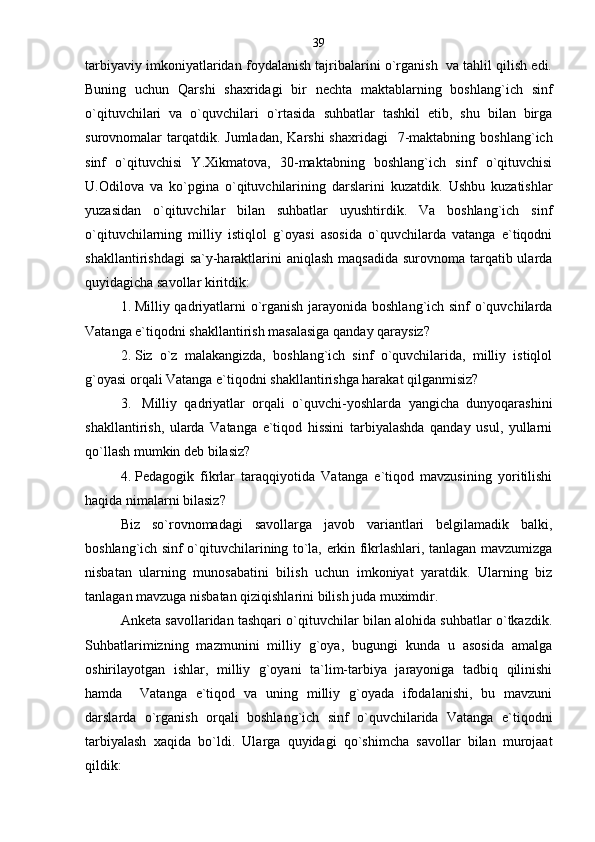tarbiyaviy imkoniyatlaridan foydalanish tajribalarini o`rganish  va tahlil qilish edi.
Buning   uchun   Qarshi   shaxridagi   bir   nechta   maktablarning   boshlang`ich   sinf
o`qituvchilari   va   o`quvchilari   o`rtasida   suhbatlar   tashkil   etib,   shu   bilan   birga
surovnomalar  tarqatdik. Jumladan,  Karshi  shaxridagi    7-maktabning  boshlang`ich
sinf   o`qituvchisi   Y.Xikmatova,   30-maktabning   boshlang`ich   sinf   o`qituvchisi
U.Odilova   va   ko`pgina   o`qituvchilarining   darslarini   kuzatdik.   Ushbu   kuzatishlar
yuzasidan   o`qituvchilar   bilan   suhbatlar   uyushtirdik.   Va   boshlang`ich   sinf
o`qituvchilarning   milliy   istiqlol   g`oyasi   asosida   o`quvchilarda   vatanga   e`tiqodni
shakllantirishdagi  sa`y-haraktlarini  aniqlash maqsadida surovnoma tarqatib ularda
quyidagicha savollar kiritdik:
1. Milliy qadriyatlarni o`rganish jarayonida boshlang`ich sinf o`quvchilarda
Vatanga e`tiqodni shakllantirish masalasiga qanday qaraysiz?
2. Siz   o`z   malakangizda,   boshlang`ich   sinf   o`quvchilarida,   milliy   istiqlol
g`oyasi orqali Vatanga e`tiqodni shakllantirishga harakat qilganmisiz?  
3.   Milliy   qadriyatlar   orqali   o`quvchi-yoshlarda   yangicha   dunyoqarashini
shakllantirish,   ularda   Vatanga   e`tiqod   hissini   tarbiyalashda   qanday   usul,   yullarni
qo`llash mumkin deb bilasiz?
4. Pedagogik   fikrlar   taraqqiyotida   Vatanga   e`tiqod   mavzusining   yoritilishi
haqida nimalarni bilasiz?
Biz   so`rovnomadagi   savollarga   javob   variantlari   belgilamadik   balki,
boshlang`ich sinf o`qituvchilarining to`la, erkin fikrlashlari, tanlagan mavzumizga
nisbatan   ularning   munosabatini   bilish   uchun   imkoniyat   yaratdik.   Ularning   biz
tanlagan mavzuga nisbatan qiziqishlarini bilish juda muximdir.
Anketa savollaridan tashqari o`qituvchilar bilan alohida suhbatlar o`tkazdik.
Suhbatlarimizning   mazmunini   milliy   g`oya,   bugungi   kunda   u   asosida   amalga
oshirilayotgan   ishlar,   milliy   g`oyani   ta`lim-tarbiya   jarayoniga   tadbiq   qilinishi
hamda     Vatanga   e`tiqod   va   uning   milliy   g`oyada   ifodalanishi,   bu   mavzuni
darslarda   o`rganish   orqali   boshlang`ich   sinf   o`quvchilarida   Vatanga   e`tiqodni
tarbiyalash   xaqida   bo`ldi.   Ularga   quyidagi   qo`shimcha   savollar   bilan   murojaat
qildik: 39 