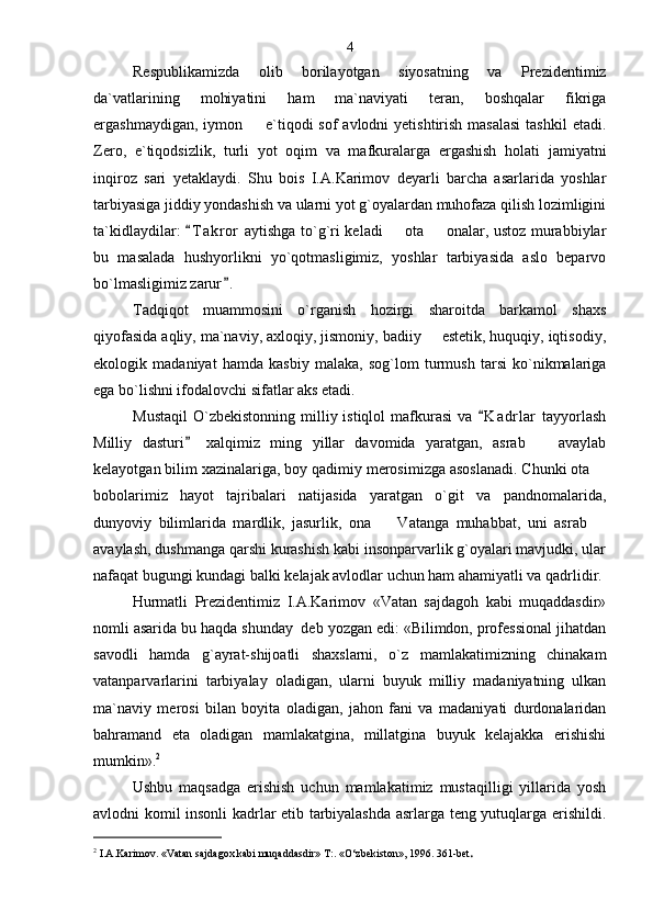 Respublikamizda   olib   borilayotgan   siyosatning   va   Prezidentimiz
da`vatlarining   mohiyatini   ham   ma`naviyati   teran,   boshqalar   fikriga
ergashmaydigan, iymon   e`tiqodi  sof  avlodni  yetishtirish masalasi  tashkil  etadi.
Zero,   e`tiqodsizlik,   turli   yot   oqim   va   mafkuralarga   ergashish   holati   jamiyatni
inqiroz   sari   yetaklaydi.   Shu   bois   I.A.Karimov   deyarli   barcha   asarlarida   yoshlar
tarbiyasiga jiddiy yondashish va ularni yot g`oyalardan muhofaza qilish lozimligini
ta`kidlaydilar:  T a kror  aytishga to`g`ri keladi   ota   onalar, ustoz murabbiylar	
	 
bu   masalada   hushyorlikni   yo`qotmasligimiz,   yoshlar   tarbiyasida   aslo   beparvo
bo`lmasligimiz zarur .  	

Tadqiqot   muammosini   o`rganish   hozirgi   sharoitda   barkamol   shaxs
qiyofasida aqliy, ma`naviy, axloqiy, jismoniy, badiiy   estetik, huquqiy, iqtisodiy,	

ekologik   madaniyat   hamda   kasbiy   malaka,   sog`lom   turmush   tarsi   ko`nikmalariga
ega bo`lishni ifodalovchi sifatlar aks etadi. 
Mustaqil  O`zbekistonning  milliy istiqlol   mafkurasi   va  K a drlar   tayyorlash	

Milliy   dasturi   xalqimiz   ming   yillar   davomida   yaratgan,   asrab     avaylab	
	
kelayotgan bilim xazinalariga, boy qadimiy merosimizga asoslanadi. Chunki ota 	

bobolarimiz   hayot   tajribalari   natijasida   yaratgan   o`git   va   pandnomalarida,
dunyoviy   bilimlarida   mardlik,   jasurlik,   ona     Vatanga   muhabbat,   uni   asrab  	
 
avaylash, dushmanga qarshi kurashish kabi insonparvarlik g`oyalari mavjudki, ular
nafaqat bugungi kundagi balki kelajak avlodlar uchun ham ahamiyatli va qadrlidir.
Hurmatli   Prezidentimiz   I.A.Karimov   «Vatan   sajdagoh   kabi   muqaddasdir»
nomli asarida bu haqda shunday  deb yozgan edi: «Bilimdon, professional jihatdan
savodli   hamda   g`ayrat-shijoatli   shaxslarni,   o`z   mamlakatimizning   chinakam
vatanparvarlarini   tarbiyalay   oladigan,   ularni   buyuk   milliy   madaniyatning   ulkan
ma`naviy   merosi   bilan   boyita   oladigan,   jahon   fani   va   madaniyati   durdonalaridan
bahramand   eta   oladigan   mamlakatgina,   millatgina   buyuk   kelajakka   erishishi
mumkin». 2
 
Ushbu   maqsadga   erishish   uchun   mamlakatimiz   mustaqilligi   yillarida   yosh
avlodni komil insonli kadrlar etib tarbiyalashda asrlarga teng yutuqlarga erishildi.
2
  I.A.Karimov. «Vatan sajdagox kabi muqaddasdir» T:. «O‘zbekiston», 1996. 361-bet .4 