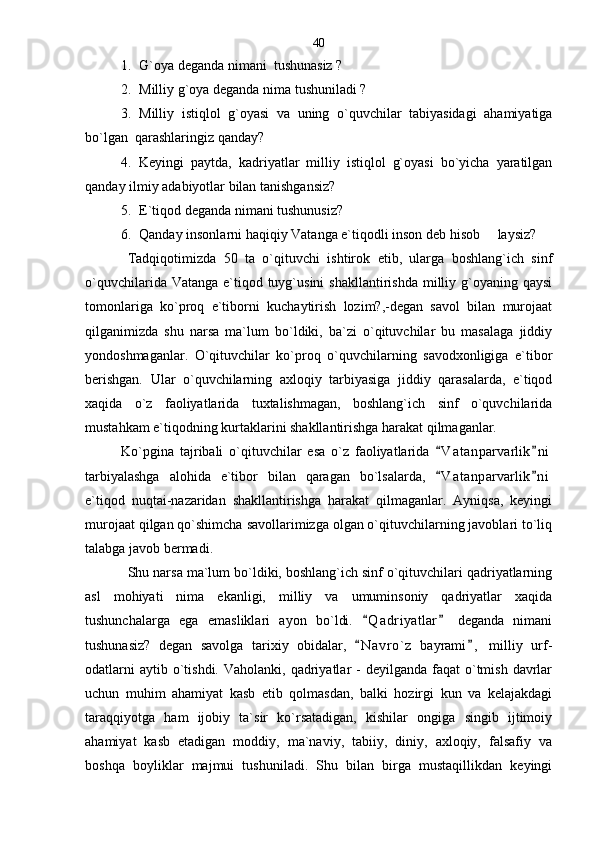 1. G`oya deganda nimani  tushunasiz ?
2. Milliy g`oya deganda nima tushuniladi ?
3. Milliy   istiqlol   g`oyasi   va   uning   o`quvchilar   tabiyasidagi   ahamiyatiga
bo`lgan  qarashlaringiz qanday? 
4. Keyingi   paytda,   kadriyatlar   milliy   istiqlol   g`oyasi   bo`yicha   yaratilgan
qanday ilmiy adabiyotlar bilan tanishgansiz? 
5. E`tiqod deganda nimani tushunusiz?
6. Qanday insonlarni haqiqiy Vatanga e`tiqodli inson deb hisob     laysiz?
Tadqiqotimizda   50   ta   o`qituvchi   ishtirok   etib,   ularga   boshlang`ich   sinf
o`quvchilarida Vatanga  e`tiqod tuyg`usini  shakllantirishda  milliy g`oyaning qaysi
tomonlariga   ko`proq   e`tiborni   kuchaytirish   lozim?,-degan   savol   bilan   murojaat
qilganimizda   shu   narsa   ma`lum   bo`ldiki,   ba`zi   o`qituvchilar   bu   masalaga   jiddiy
yondoshmaganlar.   O`qituvchilar   ko`proq   o`quvchilarning   savodxonligiga   e`tibor
berishgan.   Ular   o`quvchilarning   axloqiy   tarbiyasiga   jiddiy   qarasalarda,   e`tiqod
xaqida   o`z   faoliyatlarida   tuxtalishmagan,   boshlang`ich   sinf   o`quvchilarida
mustahkam e`tiqodning kurtaklarini shakllantirishga harakat qilmaganlar. 
Ko`pgina   tajribali   o`qituvchilar   esa   o`z   faoliyatlarida   V a t anparvarlik n i 
tarbiyalashga   alohida   e`tibor   bilan   qaragan   bo`lsalarda,   V a t anparvarlik n i
 
e`tiqod   nuqtai-nazaridan   shakllantirishga   harakat   qilmaganlar.   Ayniqsa,   keyingi
murojaat qilgan qo`shimcha savollarimizga olgan o`qituvchilarning javoblari to`liq
talabga javob bermadi. 
Shu narsa ma`lum bo`ldiki, boshlang`ich sinf o`qituvchilari qadriyatlarning
asl   mohiyati   nima   ekanligi,   milliy   va   umuminsoniy   qadriyatlar   xaqida
tushunchalarga   ega   emasliklari   ayon   bo`ldi.   Q a driyatlar   deganda   nimani	
 
tushunasiz?   degan   savolga   tarixiy   obidalar,   N a vro`z   bayrami ,   milliy   urf-
 
odatlarni   aytib o`tishdi.  Vaholanki,  qadriyatlar  -   deyilganda faqat   o`tmish  davrlar
uchun   muhim   ahamiyat   kasb   etib   qolmasdan,   balki   hozirgi   kun   va   kelajakdagi
taraqqiyotga   ham   ijobiy   ta`sir   ko`rsatadigan,   kishilar   ongiga   singib   ijtimoiy
ahamiyat   kasb   etadigan   moddiy,   ma`naviy,   tabiiy,   diniy,   axloqiy,   falsafiy   va
boshqa   boyliklar   majmui   tushuniladi.   Shu   bilan   birga   mustaqillikdan   keyingi 40 