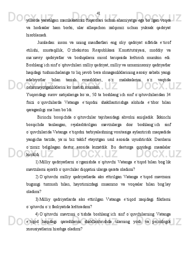 yillarda yaratilgan mamlakatimiz fuqarolari  uchun ahamiyatga  ega bo`lgan voqea
va   hodisalar   ham   borki,   ular   allaqachon   xalqimiz   uchun   yuksak   qadriyat
hisoblanadi. 
Jumladan:   inson   va   uning   manfaatlari   eng   oliy   qadriyat   sifatida   e`tirof
etilishi,   mustaqillik,   O`zbekiston   Respublikasi   Konstitutsiyasi,   moddiy   va
ma`naviy   qadriyatlar   va   boshqalarni   misol   tariqasida   keltirish   mumkin   edi.
Boshlang`ich sinf o`qituvchilari milliy qadriyat, milliy va umuminsoniy qadriyatlar
haqidagi tushunchalariga to`liq javob bera olmaganliklarining asosiy sababi  yangi
adabiyotlar   bilan   tanish   emasliklari,   o`z   malakalarini   o`z   vaqtida
oshirmayotganliklarini ko`rsatish mumkin. 
Yuqoridagi   surov   natijalariga   ko`ra,   50   ta   boshlang`ich   sinf   o`qituvchilaridan   34
foizi   o`quvchilarda   Vatanga   e`tiqodni   shakllantirishga   alohida   e`tibor   bilan
qaraganligi ma`lum bo`ldi. 
Birinchi   bosqichda   o`qituvchilar   tajribasidagi   ahvolni   aniqladik.   Ikkinchi
bosqichda   tanlangan,   rejalashtirilgan   mavzularga   doir   boshlang`ich   sinf
o`quvchilarida Vatanga e`tiqodni tarbiyalashning vositasiga aylantirish maqsadida
yangicha   tarzda,   ya`ni   biz   taklif   etayotgan   usul   asosida   uyushtirdik.   Darslarni
o`zimiz   belgilagan   dastur   asosida   kuzatdik.   Bu   dasturga   quyidagi   masalalar
kiritildi:
1) Milliy   qadriyatlarni   o`rganishda   o`qituvchi   Vatanga   e`tiqod   bilan   bog`lik
mavzularni ajratib o`quvchilar diqqatini ularga qarata oladimi?
2) O`qituvchi   milliy   qadriyatlarda   aks   ettirilgan   Vatanga   e`tiqod   mavzuini
bugungi   turmush   bilan,   hayotimizdagi   muammo   va   voqealar   bilan   bog`lay
oladimi?
3) Milliy   qadriyatlarda   aks   ettirilgan   Vatanga   e`tiqod   xaqidagi   fikrlarni
o`qituvchi o`z faoliyatida keltiradimi?
4) O`qituvchi   mavzuni   o`tishda   boshlang`ich   sinf   o`quvchilarning   Vatanga
e`tiqod   haqidagi   qarashlarini   shakllantirishda   ularning   yosh   va   psixologik
xususiyatlarini hisobga oladimi?  41 