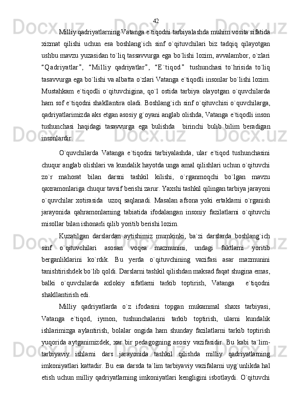 Milliy qadriyatlarning Vatanga e`tiqodni tarbiyalashda muhim vosita sifatida
xizmat   qilishi   uchun   esa   boshlang`ich   sinf   o`qituvchilari   biz   tadqiq   qilayotgan
ushbu mavzu yuzasidan to`liq tassavvurga ega bo`lishi lozim, avvalambor, o`zlari
Q a driyatlar ,   M i l liy   qadriyatlar ,   E ` t iqod   tushunchasi   to`hrisida   to`liq     
tasavvurga ega bo`lishi va albatta o`zlari Vatanga e`tiqodli insonlar bo`lishi lozim.
Mustahkam   e`tiqodli   o`qituvchigina,   qo`l   ostida   tarbiya   olayotgan   o`quvchilarda
ham sof e`tiqodni shakllantira oladi. Boshlang`ich sinf o`qituvchisi o`quvchilarga,
qadriyatlarimizda aks etgan asosiy g`oyani anglab olishda, Vatanga e`tiqodli inson
tushunchasi   haqidagi   tasavvurga   ega   bulishda     birinchi   bulib   bilim   beradigan
insonlardir.
O`quvchilarda   Vatanga   e`tiqodni   tarbiyalashda,   ular   e`tiqod   tushunchasini
chuqur anglab olishlari va kundalik hayotda unga amal qilishlari uchun o`qituvchi
zo`r   mahorat   bilan   darsni   tashkil   kilishi,   o`rganmoqchi   bo`lgan   mavzu
qaxramonlariga chuqur tavsif berishi zarur. Yaxshi tashkil qilingan tarbiya jarayoni
o`quvchilar   xotirasida     uzoq   saqlanadi.   Masalan   afsona   yoki   ertaklarni   o`rganish
jarayonida   qahramonlarning   tabiatida   ifodalangan   insoniy   fazilatlarni   o`qituvchi
misollar bilan ishonarli qilib yoritib berishi lozim. 
Kuzatilgan   darslardan   aytishimiz   mumkinki,   ba`zi   darslarda   boshlang`ich
sinf   o`qituvchilari   asosan   voqea   mazmunini,   undagi   faktlarni   yoritib
berganliklarini   ko`rdik.   Bu   yerda   o`qituvchining   vazifasi   asar   mazmunini
tanishtirishdek bo`lib qoldi. Darslarni tashkil qilishdan maksad faqat shugina emas,
balki   o`quvchilarda   axlokiy   sifatlarni   tarkib   toptirish,   Vatanga     e`tiqodni
shakllantirish edi.
Milliy   qadriyatlarda   o`z   ifodasini   topgan   mukammal   shaxs   tarbiyasi,
Vatanga   e`tiqod,   iymon,   tushunchalarini   tarkib   toptirish,   ularni   kundalik
ishlarimizga   aylantirish,   bolalar   ongida   ham   shunday   fazilatlarni   tarkib   toptirish
yuqorida   aytganimizdek,   xar   bir   pedagogning   asosiy   vazifasidir.   Bu   kabi   ta`lim-
tarbiyaviy   ishlarni   dars   jarayonida   tashkil   qilishda   milliy   qadriyatlarning
imkoniyatlari kattadir. Bu esa darsda ta`lim tarbiyaviy vazifalarni uyg`unlikda hal
etish   uchun   milliy   qadriyatlarning   imkoniyatlari   kengligini   isbotlaydi.   O`qituvchi 42 