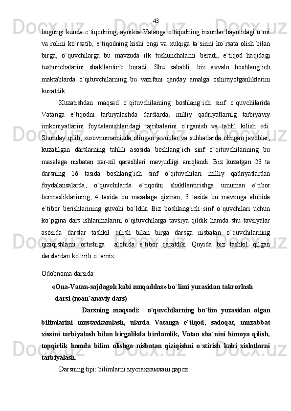 bugungi kunda e`tiqodning, ayniksa Vatanga e`tiqodning insonlar hayotidagi o`rni
va  rolini  ko`rsatib,   e`tiqodning  kishi   ongi   va  xulqiga  ta`sirini  ko`rsata  olish   bilan
birga,   o`quvchilarga   bu   mavzuda   ilk   tushunchalarni   beradi,   e`tiqod   haqidagi
tushunchalarini   shakllantirib   boradi.   Shu   sababli,   biz   avvalo   boshlang`ich
maktablarda   o`qituvchilarning   bu   vazifani   qanday   amalga   oshirayotganliklarini
kuzatdik.
Kuzatishdan   maqsad   o`qituvchilarning   boshlang`ich   sinf   o`quvchilarida
Vatanga   e`tiqodni   tarbiyalashda   darslarda,   milliy   qadriyatlarnig   tarbiyaviy
imkoniyatlarini   foydalanishlaridagi   tajribalarini   o`rganish   va   tahlil   kilish   edi.
Shunday qilib, surovnomamizda olingan javoblar va suhbatlarda olingan javoblar,
kuzatilgan   darslarning   tahlili   asosida   boshlang`ich   sinf   o`qituvchilarining   bu
masalaga   nisbatan   xar-xil   qarashlari   mavjudligi   aniqlandi.   Biz   kuzatgan   23   ta
darsning   16   tasida   boshlang`ich   sinf   o`qituvchilari   milliy   qadriyatlardan
foydalansalarda,   o`quvchilarda   e`tiqodni   shakllantirishga   umuman   e`tibor
bermasliklarining,   4   tasida   bu   masalaga   qisman,   3   tasida   bu   mavzuga   alohida
e`tibor   berishlarining   guvohi   bo`ldik.   Biz   boshlang`ich   sinf   o`quvchilari   uchun
ko`pgina   dars   ishlanmalarini   o`qituvchilarga   tavsiya   qildik   hamda   shu   tavsiyalar
asosida   darslar   tashkil   qilish   bilan   birga   darsga   nisbatan   o`quvchilarning
qiziqishlarni   ortishiga     alohida   e`tibor   qaratdik.   Quyida   biz   tashkil   qilgan
darslardan keltirib o`tamiz:  
Odobnoma darsida:
      «Ona-Vatan-sajdagoh kabi muqaddas» bo`limi yuzasidan takrorlash 
        darsi (noan`anaviy dars)
            Darsning   maqsadi:     o`quvchilarning   bo`lim   yuzasidan   olgan
bilimlarini   mustaxkamlash,   ularda   Vatanga   e`tiqod,   sadoqat,   muxabbat
xissini   tarbiyalash   bilan   birgalikda   birdamlik,   Vatan   sha`nini   himoya   qilish,
topqirlik   hamda   bilim   olishga   nisbatan   qiziqishni   o`stirish   kabi   xislatlarni
tarbiyalash.
Darsning tipi: bilimlarni мустаҳкамлаш дарси 43 