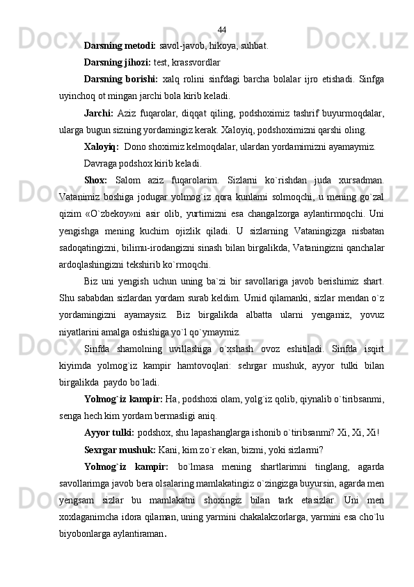 Darsning metodi:  savol-javob, hikoya, suhbat.
Darsning jihozi:  test, krassvordlar
Darsning   borishi:   xalq   rolini   sinfdagi   barcha   bolalar   ijro   etishadi.   Sinfga
uyinchoq ot mingan jarchi bola kirib keladi.  
Jarchi:   Aziz   fuqarolar,   diqqat   qiling,   podshoximiz   tashrif   buyurmoqdalar,
ularga bugun sizning yordamingiz kerak. Xaloyiq, podshoximizni qarshi oling.
Xaloyiq:   Dono shoximiz kelmoqdalar, ulardan yordamimizni ayamaymiz.
Davraga podshox kirib keladi.
Shox:   Salom   aziz   fuqarolarim.   Sizlarni   ko`rishdan   juda   xursadman.
Vatanimiz   boshiga   jodugar   yolmog`iz   qora   kunlarni   solmoqchi,   u   mening   go`zal
qizim   «O`zbekoy»ni   asir   olib,   yurtimizni   esa   changalzorga   aylantirmoqchi.   Uni
yengishga   mening   kuchim   ojizlik   qiladi.   U   sizlarning   Vataningizga   nisbatan
sadoqatingizni, bilimu-irodangizni sinash bilan birgalikda, Vataningizni qanchalar
ardoqlashingizni tekshirib ko`rmoqchi.
Biz   uni   yengish   uchun   uning   ba`zi   bir   savollariga   javob   berishimiz   shart.
Shu sababdan sizlardan yordam surab keldim. Umid qilamanki, sizlar mendan o`z
yordamingizni   ayamaysiz.   Biz   birgalikda   albatta   ularni   yengamiz,   yovuz
niyatlarini amalga oshishiga yo`l qo`ymaymiz.     
Sinfda   shamolning   uvillashiga   o`xshash   ovoz   eshitiladi.   Sinfda   isqirt
kiyimda   yolmog`iz   kampir   hamtovoqlari:   sehrgar   mushuk,   ayyor   tulki   bilan
birgalikda  paydo bo`ladi. 
Yolmog`iz kampir:  Ha, podshoxi olam, yolg`iz qolib, qiynalib o`tiribsanmi,
senga hech kim yordam bermasligi aniq.
Ayyor tulki:  podshox, shu lapashanglarga ishonib o`tiribsanmi? Xi, Xi, Xi! 
Sexrgar mushuk:  Kani, kim zo`r ekan, bizmi, yoki sizlarmi?
Yolmog`iz   kampir:   bo`lmasa   mening   shartlarimni   tinglang,   agarda
savollarimga javob bera olsalaring mamlakatingiz o`zingizga buyursin, agarda men
yengsam   sizlar   bu   mamlakatni   shoxingiz   bilan   tark   etasizlar.   Uni   men
xoxlaganimcha idora qilaman, uning yarmini chakalakzorlarga, yarmini esa cho`lu
biyobonlarga aylantiraman .   44 