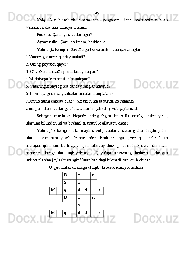 Xalq:   Biz   birgalikda   albatta   seni   yengamiz,   dono   podshoximiz   bilan
Vatanimiz sha`nini himoya qilamiz.  
Podsho:  Qani ayt savollaringni?
Ayyor tulki:  Qani, bo`lmasa, boshladik.
Yolmogiz kampir : Savollarga tez va anik javob qaytaringlar.
1.Vataningiz nomi qanday ataladi?
2. Uning poytaxti qayer? 
3. O`zbekiston madhiyasini kim yaratgan?
4.Madhiyaga kim musiqa bastalagan?
5. Vataningiz bayrog`ida qanday ranglar mavjud?
6. Bayroqdagi oy va yulduzlar nimalarni anglatadi?
7.Xumo qushi qanday qush?  Siz uni nima tasvirida ko`rgansiz?
Uning barcha savollariga o`quvchilar birgalikda javob qaytarishdi.
Sehrgar   mushuk:   Negadir   sehrgarligim   bu   safar   amalga   oshmayapti,
ularning bilimdonligi va birdamligi ustunlik qilayapti chog`i.
Yolmog`iz   kampir:   Ha,   mayli   savol-javoblarda   sizlar   g`olib   chiqdingizlar,
ularni   o`zim   ham   yaxshi   bilmas   edim.   Endi   sizlarga   qiyinroq   narsalar   bilan
murojaat   qilmasam   bo`lmaydi,   qani   tulkivoy   doskaga   birinchi   krossvordni   ilchi,
menimcha bunga ularni aqli yetmaydi.   Quyidagi krossvordga tushirib qoldirilgan
unli xarflardan joylashtirsangiz Vatan haqidagi hikmatli gap kelib chiqadi.
O`quvchilar doskaga chiqib, krossvordni yechadilar:
В т n
S z
М q d d s
В т n
з
М q d d s45 