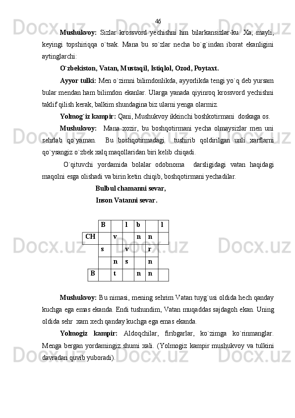 Mushukvoy:   Sizlar   krossvord   yechishni   hm   bilarkansizlar-ku.   Xa,   mayli,
keyingi   topshiriqqa   o`tsak.   Mana   bu   so`zlar   necha   bo`g`indan   iborat   ekanligini
aytinglarchi : 
    O`zbekiston, Vatan, Mustaqil, Istiqlol, Ozod, Poytaxt .
Ayyor tulki:  Men o`zimni bilimdonlikda, ayyorlikda tengi yo`q deb yursam
bular mendan ham bilimdon ekanlar. Ularga yanada qiyinroq krossvord yechishni
taklif qilish kerak, balkim shundagina biz ularni yenga olarmiz.
Yolmog`iz kampir:  Qani, Mushukvoy ikkinchi boshkotirmani  doskaga os.
Mushukvoy:     Mana   xozir,   bu   boshqotirmani   yecha   olmaysizlar   men   uni
sehrlab   qo`yaman.     Bu   boshqotirmadagi     tushirib   qoldirilgan   unli   xarflarni
qo`ysangiz o`zbek xalq maqollaridan biri kelib chiqadi.
O`qituvchi   yordamida   bolalar   odobnoma     darsligidagi   vatan   haqidagi
maqolni esga olishadi va birin ketin chiqib, boshqotirmani yechadilar.
Bulbul chamanni sevar, 
Inson Vatanni sevar.
B l b l
CH v n n
s v r
n s n
B t n n
Mushukvoy:   Bu nimasi, mening sehrim Vatan tuyg`usi oldida hech qanday
kuchga ega emas ekanda. Endi tushundim, Vatan muqaddas sajdagoh ekan. Uning
oldida sehr  xam xech qanday kuchga ega emas ekanda.  
Yolmogiz   kampir:   Aldoqchilar,   firibgarlar,   ko`zimga   ko`rinmanglar.
Menga   bergan   yordamingiz   shumi   xali.   (Yolmogiz   kampir   mushukvoy   va   tulkini
davradan quvib yuboradi). 46 