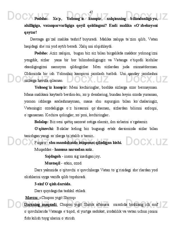   Podsho:   Xo`p,   Yolmog`iz   kampir,   xalqimning   bilimdonligi-yu,
ahilligiga,   vatanparvarligiga   qoyil   qoldingmi?   Endi   malika   «O`zbekoy»ni
qaytar!  
      Davraga   go`zal   malika   tashrif   buyuradi.   Malika   xalqqa   ta`zim   qilib,   Vatan
haqidagi she`rni yod aytib beradi. Xalq uni olqishlaydi.
Podsho:   Aziz   xalqim,     bugun   biz   siz   bilan   birgalikda   makkor   yolmog`izni
yengdik,   sizlar     yana   bir   bor   bilimdonligingiz   va   Vatanga   e`tiqodli   kishilar
ekanligingizni   namoyon   qildingizlar.   Men   sizlardan   juda   minnatdorman.
Oldimizda   bir   ish   Yolmohiz   kampirni   jazolash   turibdi.   Uni   qanday   jazolashni
sizlarga havola qilaman.
Yolmog`iz   kampir:   Meni   kechiringlar,   boshka   sizlarga   ozor   bermayman.
Mana malikani kaytarib berdim-ku, xo`p desalaring, bundan keyin ozoda yuraman,
yomon   ishlarga   aralashmayman,   mana   shu   supurgim   bilan   ko`chalaringiz,
Vataningiz   ozodaligiga   o`z   hissamni   qo`shaman,   sizlardan   bilimni   axloqni,
o`rganaman. Kechira qolinglar, xo`pmi, kechiringlar .
Bolalар:  Biz seni qattiq nazorat ostiga olamiz, ilm sirlarini o`rgatamiz. 
O`qituvchi:   Bolalar   keling   biz   bugungi   ertak   darsimizda   sizlar   bilan
tanishgan yangi so`zlarga to`xtalib o`tamiz .       
Fuqaro  - shu mamlakatda istiqomat qiladigan kishi.
Muqaddas  - hamma narsadan aziz.  
Sajdagoh -  inson sig`inadigan joy .  
Mustaqil -  erkin, ozod.
Dars yakunida o`qituvchi o`quvchilarga Vatan to`g`risidagi she`rlardan yod
olishlarini uyga vazifa qilib topshiradi.
3-sinf O`qish darsida.  
Dars quyidagicha tashkil etiladi.
  Mavzu:  «Chupon yigit Shiroq»
Darsning   maqsadi    :     Chupon   yigit   Shirok   afsonasi     misolida   boshlang`ich   sinf
o`quvchilarida Vatanga e`tiqod, el yurtga sadokat, irodalilik va vatan uchun jonini
fido kilish tuyg`ularini o`stirish.  47 