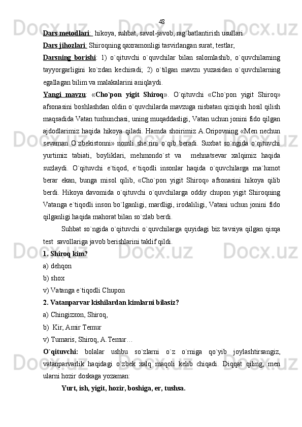 Dars metodlari    :     hikoya, suhbat, savol-javob, rag`batlantirish usullari.
Dars jihozlari    :    Shiroqning qaxramonligi tasvirlangan surat, testlar,
Darsning   borishi :   1)   o`qituvchi   o`quvchilar   bilan   salomlashib,   o`quvchilarning
tayyorgarligini   ko`zdan   kechiradi;   2)   o`tilgan   mavzu   yuzasidan   o`quvchilarning
egallagan bilim va malakalarini aniqlaydi.
Yangi   mavzu :   « Cho`pon   yigit   Shiroq ».   O`qituvchi   «Cho`pon   yigit   Shiroq»
afsonasini boshlashdan oldin o`quvchilarda mavzuga nisbatan qiziqish hosil qilish
maqsadida Vatan tushunchasi, uning muqaddasligi, Vatan uchun jonini fido qilgan
ajdodlarimiz   haqida   hikoya   qiladi.   Hamda   shoirimiz   A.Oripovning   «Men   nechun
sevaman   O`zbekistonni»   nomli   she`rini   o`qib   beradi.   Suxbat   so`ngida   o`qituvchi
yurtimiz   tabiati,   boyliklari,   mehmondo`st   va     mehnatsevar   xalqimiz   haqida
suzlaydi.   O`qituvchi   e`tiqod,   e`tiqodli   insonlar   haqida   o`quvchilarga   ma`lumot
berar   ekan,   bunga   misol   qilib,   «Cho`pon   yigit   Shiroq»   afsonasini   hikoya   qilib
berdi.   Hikoya   davomida   o`qituvchi   o`quvchilarga   oddiy   chupon   yigit   Shiroqning
Vatanga e`tiqodli inson bo`lganligi, mardligi, irodaliligi, Vatani uchun jonini fido
qilganligi haqida mahorat bilan so`zlab berdi. 
Suhbat so`ngida o`qituvchi  o`quvchilarga quyidagi biz tavsiya qilgan qisqa
test  savollariga javob berishlarini taklif qildi.
1. Shiroq kim?
а) dehqon
b) shox
v) Vatanga e`tiqodli Chupon
2. Vatanparvar kishilardan kimlarni bilasiz?
а ) Chingizxon, Shiroq,
b)  Kir, Amir Temur
v) Tumaris, Shiroq, A.Temur…
O`qituvchi:   bolalar   ushbu   so`zlarni   o`z   o`rniga   qo`yib   joylashtirsangiz,
vatanparvarlik   haqidagi   o`zbek   xalq   maqoli   kelib   chiqadi.   Diqqat   qiling,   men
ularni hozir doskaga yozaman:
Yurt, ish, yigit, hozir, boshiga, er, tushsa.  48 