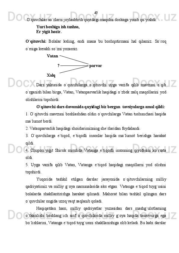   O`quvchilar so`zlarni joylashtirib quyidagi maqolni doskaga yozib qo`yishdi.
Yurt boshiga ish tushsa,
Er yigit hozir.
O`qituvchi:   Bolalar   keling,   endi   mana   bu   boshqotirmani   hal   qilamiz.   So`roq
o`rniga kerakli so`zni yozamiz.
Vatan
? parvar
Xalq
Dars   yakunida   o`quvchilarga   o`qituvchi   uyga   vazifa   qilib   mavzuni   o`qib
o`rganish bilan birga, Vatan, Vatanparvarlik haqidagi o`zbek xalq maqollarini yod
olishlarini topshirdi.
O`qituvchi dars davomida quyidagi biz bergan  tavsiyalarga amal qildi:
1. O`qituvchi mavzuni boshlashdan oldin o`quvchilarga Vatan tushunchasi haqida
ma`lumot berdi.
2. Vatanparvarlik haqidagi shoirlarimizning she`rlaridan foydalandi.
3.   O`quvchilarga   e`tiqod,   e`tiqodli   insonlar   haqida   ma`lumot   berishga   harakat
qildi.      
4.   Chupon   yigit   Shirok   misolida   Vatanga   e`tiqodli   insonning   qiyofasini   ko`rsata
oldi.
5.   Uyga   vazifa   qilib   Vatan,   Vatanga   e`tiqod   haqidagi   maqollarni   yod   olishni
topshirdi.   
Yuqorida   tashkil   etilgan   darslar   jarayonida   o`qituvchilarning   milliy
qadriyatimiz  va   milliy  g`oya  namunalarida  aks   etgan    Vatanga  e`tiqod  tuyg`usini
bolalarda   shakllantirishga   harakat   qilinadi.   Mahorat   bilan   tashkil   qilingan   dars
o`quvchilar ongida uzoq vaqt saqlanib qoladi.
Haqiqatdan   ham,   milliy   qadriyatlar   yuzasidan   dars   mashg`ulotlarning
o`tkazilishi   boshlang`ich   sinf   o`quvchilarida   milliy   g`oya   haqida   tasavvurga   ega
bo`lishlarini, Vatanga e`tiqod tuyg`usini shakllanishiga olib keladi. Bu kabi darslar 49 