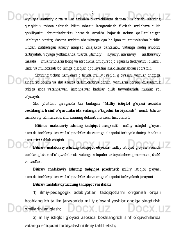 Ayniqsa   umumiy   o`rta   ta`lim   tizimida   o`quvchilarga   dars-ta`lim   berish,   ularning
qiziqishini   tobora   oshirish,   bilim   sohasini   kengaytirish,   fikrlash,   mulohaza   qilish
qobiliyatini   chuqurlashtirish   borasida   amalda   bajarish   uchun   qo`llaniladigan
uslubiyati   xozirgi   davrda   muhim   ahamiyatga   ega   bo`lgan   muammolardan   biridir.
Undan   kutiladigan   asosiy   maqsad   kelajakda   barkamol,   vatanga   sodiq   avlodni
tarbiyalab, voyaga yetkazishda, ularda ijtimoiy   siyosiy, ma`naviy   mafkuraviy 
masala   muammolarni keng va atroflicha chuqurroq o`rganish faoliyatini, bilimli,	

ilmli va muloxazali bo`lishga qiziqish qobiliyatini shakillantirishdan iboratdir. 
Shuning   uchun   ham   dars   o`tishda   milliy   istiqlol   g`oyasini   yoshlar   onggiga
singdirib borish  va shu asosda  ta`lim-tarbiya berish,  yoshlarni  porloq kelajagimiz
ruhiga   mos   vatanparvar,   insonparvar   kadrlar   qilib   tayyorlashda   muhim   rol
o`ynaydi.
Shu   jihatdan   qaraganda   biz   tanlagan   “ Milliy   istiqlol   g`oyasi   asosida
boshlang`ich sinf o`quvchilarida vatanga e`tiqodni tarbiyalash  nomli bitiruv	

malakaviy ish mavzusi shu kunning dolzarb mavzusi hisoblanadi.
Bitiruv   malakaviy   ishning   tadqiqot   maqsadi :     milliy   istiqlol   g`oyasi
asosida boshlang`ich sinf o`quvchilarida vatanga e`tiqodni tarbiyalashning didaktik
asoslarini ishlab chiqish. 
Bitiruv malakaviy ishning tadqiqot obyekti :   milliy istiqlol g`oyasi asosida
boshlang`ich sinf o`quvchilarida vatanga e`tiqodni tarbiyalashning mazmuni, shakl
va usullari.
Bitiruv   malakaviy   ishning   tadqiqot   predmeti :   milliy   istiqlol   g`oyasi
asosida boshlang`ich sinf o`quvchilarida vatanga e`tiqodni tarbiyalash jarayoni.
Bitiruv malakaviy ishning tadqiqot vazifalari :
1)   ilmiy-pedagogik   adabiyotlar,   tadqiqotlarni   o`rganish   orqali
boshlang`ich   ta`lim  jarayonida   milliy  g`oyani  yoshlar  ongiga   singdirish
omillarini aniqlash;
2)   milliy   istiqlol   g`oyasi   asosida   boshlang`ich   sinf   o`quvchilarida
vatanga e`tiqodni tarbiyalashni ilmiy tahlil etish; 5 