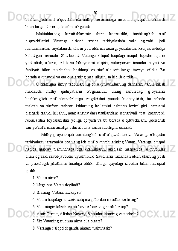 boshlang`ich   sinf   o`quvchilarida   milliy   merosimizga   nisbatan   qiziqishni   o`stirish
bilan birga, ularni qadrlashni o`rgatadi.
Maktablardagi   kuzatishlarimiz   shuni   ko`rsatdiki,   boshlang`ich   sinf
o`quvchilarini   Vatanga   e`tiqod   ruxida   tarbiyalashda   xalq   og`zaki   ijodi
namunalaridan foydalanish, ularni yod oldirish xozirgi yoshlardan kelajak avlodga
koladigan   merosdir.   Shu   borada   Vatanga   e`tiqod   haqidagi   maqol,   topishmoqlarni
yod   olish,   afsona,   ertak   va   hikoyalarni   o`qish,   vatanparvar   insonlar   hayoti   va
faoliyati   bilan   tanishishni   boshlang`ich   sinf   o`quvchilariga   tavsiya   qildik.   Bu
borada o`qituvchi va ota-onalarning mas`ulligini ta`kidlib o`tdik.              
O`tkazilgan   ilmiy   tadbirlar,   ilg`or   o`qituvchilarning   darslarini   tahlil   kilish
maktabda   milliy   qadriyatlarni   o`rganishni,   uning   zamiridagi   g`oyalarni
boshlang`ich   sinf   o`quvchilariga   singdirishni   yanada   kuchaytirish,   bu   sohada
maktab   va   sinfdan   tashqari   ishlarning   ko`lamini   oshirish   lozimligini,   darslarni
qiziqarli tashkil kilishni, noan`anaviy dars usullaridan: ssenariyali, test, krossvord,
rebuslardan   foydalanishni   yo`lga   qo`yish   va   bu   borada   o`qituvchilarni   ijodkorlik
sari yo`naltirishni amalga oshirish dars samaradorligini oshiradi.
                    Milliy   g`oya   orqali   boshlang`ich   sinf   o`quvchilarida     Vatanga   e`tiqodni
tarbiyalash   jarayonida   boshlang`ich   sinf   o`quvchilarining   Vatan,   Vatanga   e`tiqod
haqida   qanday   tushunchaga   ega   ekanliklarini   aniqlash   maqsadida,   o`quvchilar
bilan og`zaki savol-javoblar uyushtirdik. Savollarni tuzishdan oldin ularning yosh
va   psixologik   jihatlarini   hisobga   oldik.   Ularga   quyidagi   savollar   bilan   murojaat
qildik:
1. Vatan nima?
2. Nega ona Vatan deyiladi?
3. Bizning  Vatanimiz kayer?
4. Vatan haqidagi  o`zbek xalq maqollardan misollar keltiring?
5. Vataningiz tabiati va ob-havosi haqida gapirib bering?
6. Amir Temur, Alisher Navoiy, Boburlar kimning vatandoshi?
7. Siz Vataningiz uchun nima qila olasiz?
8. Vatanga e`tiqod deganda nimani tushunasiz?          50 