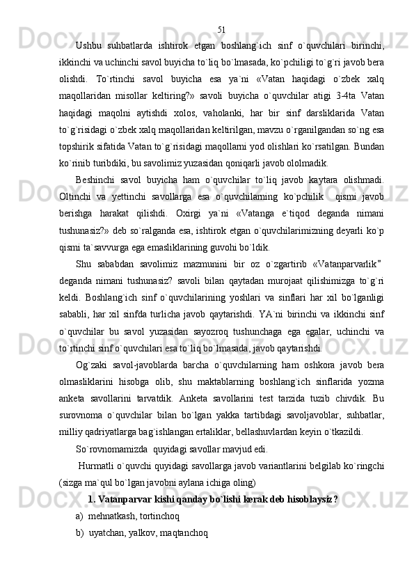 Ushbu   suhbatlarda   ishtirok   etgan   boshlang`ich   sinf   o`quvchilari   birinchi,
ikkinchi va uchinchi savol buyicha to`liq bo`lmasada, ko`pchiligi to`g`ri javob bera
olishdi.   To`rtinchi   savol   buyicha   esa   ya`ni   «Vatan   haqidagi   o`zbek   xalq
maqollaridan   misollar   keltiring?»   savoli   buyicha   o`quvchilar   atigi   3-4ta   Vatan
haqidagi   maqolni   aytishdi   xolos,   vaholanki,   har   bir   sinf   darsliklarida   Vatan
to`g`risidagi o`zbek xalq maqollaridan keltirilgan, mavzu o`rganilgandan so`ng esa
topshirik sifatida Vatan to`g`risidagi maqollarni yod olishlari ko`rsatilgan. Bundan
ko`rinib turibdiki, bu savolimiz yuzasidan qoniqarli javob ololmadik. 
Beshinchi   savol   buyicha   ham   o`quvchilar   to`liq   javob   kaytara   olishmadi.
Oltinchi   va   yettinchi   savollarga   esa   o`quvchilarning   ko`pchilik     qismi   javob
berishga   harakat   qilishdi.   Oxirgi   ya`ni   «Vatanga   e`tiqod   deganda   nimani
tushunasiz?» deb so`ralganda esa, ishtirok etgan o`quvchilarimizning deyarli ko`p
qismi ta`savvurga ega emasliklarining guvohi bo`ldik. 
Shu   sababdan   savolimiz   mazmunini   bir   oz   o`zgartirib   «Vatanparvarlik
deganda   nimani   tushunasiz?   savoli   bilan   qaytadan   murojaat   qilishimizga   to`g`ri
keldi.   Boshlang`ich   sinf   o`quvchilarining   yoshlari   va   sinflari   har   xil   bo`lganligi
sababli,   har   xil   sinfda   turlicha   javob   qaytarishdi.   YA`ni   birinchi   va   ikkinchi   sinf
o`quvchilar   bu   savol   yuzasidan   sayozroq   tushunchaga   ega   egalar,   uchinchi   va
to`rtinchi sinf o`quvchilari esa to`liq bo`lmasada, javob qaytarishdi. 
Og`zaki   savol-javoblarda   barcha   o`quvchilarning   ham   oshkora   javob   bera
olmasliklarini   hisobga   olib,   shu   maktablarning   boshlang`ich   sinflarida   yozma
anketa   savollarini   tarvatdik.   Anketa   savollarini   test   tarzida   tuzib   chivdik.   Bu
surovnoma   o`quvchilar   bilan   bo`lgan   yakka   tartibdagi   savoljavoblar,   suhbatlar,
milliy qadriyatlarga bag`ishlangan ertaliklar, bellashuvlardan keyin o`tkazildi.
So`rovnomamizda  quyidagi savollar mavjud edi.
 Hurmatli o`quvchi quyidagi savollarga javob variantlarini belgilab ko`ringchi
(sizga ma`qul bo`lgan javobni aylana ichiga oling)
      1. Vatanparvar kishi qanday bo`lishi kerak deb hisoblaysiz?                
а)  mehnatkash, tortinchoq
b)  uyatchan, yalkov, maqtanchoq 51 