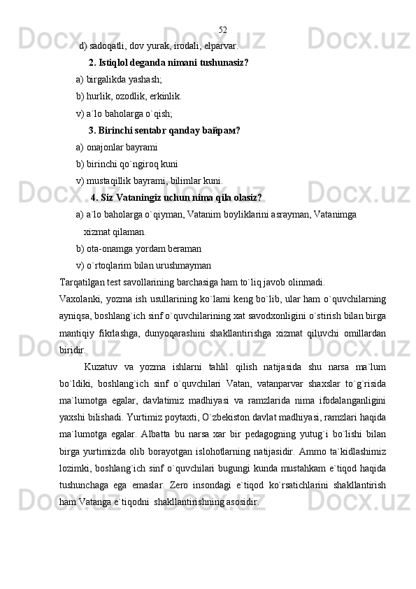  d) sadoqatli, dov yurak, irodali, elparvar.  
     2. Istiqlol deganda nimani tushunasiz? 
а) birgalikda yashash;
b) hurlik, ozodlik, erkinlik.
v) a`lo baholarga o`qish;
     3. Birinchi sentabr qanday baйрам?
а) onajonlar bayrami
b) birinchi qo`ngiroq kuni
v) mustaqillik bayrami, bilimlar kuni.
       4. Siz Vataningiz uchun nima qila olasiz?
а ) a`lo baholarga o`qiyman, Vatanim boyliklarini asrayman, Vatanimga  
   xizmat qilaman.
b) ota-onamga yordam beraman
v) o`rtoqlarim bilan urushmayman
Tarqatilgan test savollarining barchasiga ham to`liq javob olinmadi.
Vaxolanki, yozma ish usullarining ko`lami keng bo`lib, ular ham o`quvchilarning
ayniqsa, boshlang`ich sinf o`quvchilarining xat savodxonligini o`stirish bilan birga
mantiqiy   fikrlashga,   dunyoqarashini   shakllantirishga   xizmat   qiluvchi   omillardan
biridir . 
Kuzatuv   va   yozma   ishlarni   tahlil   qilish   natijasida   shu   narsa   ma`lum
bo`ldiki,   boshlang`ich   sinf   o`quvchilari   Vatan,   vatanparvar   shaxslar   to`g`risida
ma`lumotga   egalar,   davlatimiz   madhiyasi   va   ramzlarida   nima   ifodalanganligini
yaxshi bilishadi. Yurtimiz poytaxti, O`zbekiston davlat madhiyasi, ramzlari haqida
ma`lumotga   egalar.   Albatta   bu   narsa   xar   bir   pedagogning   yutug`i   bo`lishi   bilan
birga   yurtimizda   olib   borayotgan   islohotlarning   natijasidir.   Ammo   ta`kidlashimiz
lozimki, boshlang`ich sinf o`quvchilari bugungi kunda mustahkam  e`tiqod haqida
tushunchaga   ega   emaslar.   Zero   insondagi   e`tiqod   ko`rsatichlarini   shakllantirish
ham Vatanga e`tiqodni  shakllantirishning asosidir.  52 