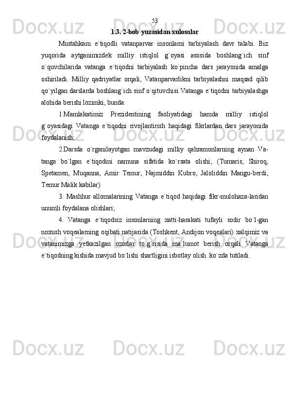 1.3. 2-bob yuzasidan xulosalar
Mustahkam   e`tiqodli   vatanparvar   insonlarni   tarbiyalash   davr   talabi.   Biz
yuqorida   aytganimizdek   milliy   istiqlol   g`oyasi   asosida   boshlang`ich   sinf
o`quvchilarida   vatanga   e`tiqodni   tarbiyalash   ko`pincha   dars   jarayonida   amalga
oshiriladi.   Milliy   qadriyatlar   orqali,   Vatanparvarlikni   tarbiyalashni   maqsad   qilib
qo`yilgan darslarda boshlang`ich sinf o`qituvchisi Vatanga e`tiqodni tarbiyalashga
alohida berishi lozimki, bunda:
1.Mamlakatimiz   Prezidentining   faoliyatidagi   hamda   milliy   istiqlol
g`oyasidagi   Vatanga   e`tiqodni   rivojlantirish   haqidagi   fikrlardan   dars   jarayonida
foydalanish;  
2.Darsda   o`rganilayotgan   mavzudagi   milliy   qahramonlarning   aynan   Va-
tanga   bo`lgan   e`tiqodini   namuna   sifatida   ko`rsata   olishi;   (Tumaris,   Shiroq,
Spetamen,   Muqanna,   Amir   Temur,   Najmiddin   Kubro,   Jaloliddin   Mangu-berdi,
Temur Malik kabilar) 
3.   Mashhur   allomalarining   Vatanga   e`tiqod   haqidagi   fikr-mulohaza-laridan
unumli foydalana olishlari;
4.   Vatanga   e`tiqodsiz   insonlarning   xatti-harakati   tufayli   sodir   bo`l-gan
noxush voqealarning oqibati natijasida (Toshkent, Andijon voqealari) xalqimiz va
vatanimizga   yetkazilgan   ozorlar   to`g`risida   ma`lumot   berish   orqali   Vatanga
e`tiqodning kishida mavjud bo`lishi shartligini isbotlay olish  ko`zda tutiladi.  
  53 