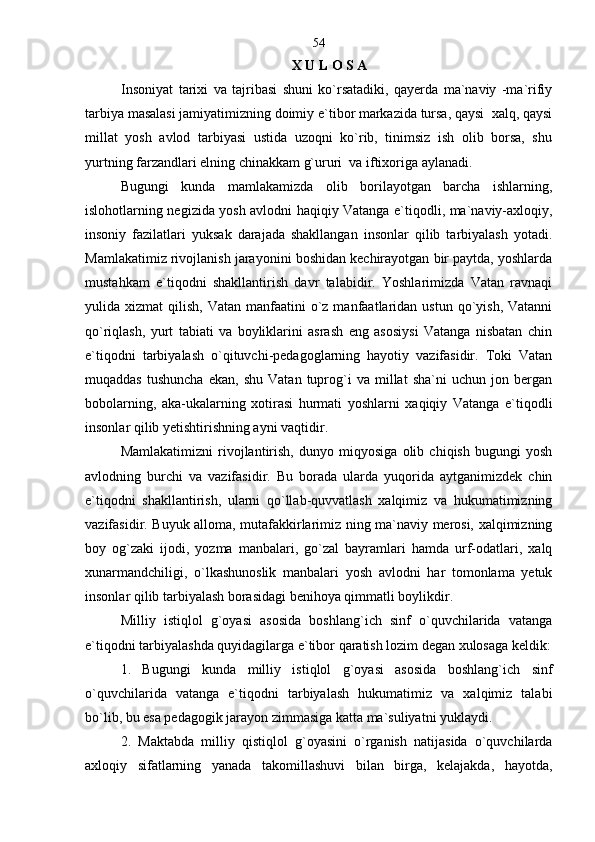 X U L O S A
Insoniyat   tarixi   va   tajribasi   shuni   ko`rsatadiki,   qayerda   ma`naviy   -ma`rifiy
tarbiya masalasi jamiyatimizning doimiy e`tibor markazida tursa, qaysi  xalq, qaysi
millat   yosh   avlod   tarbiyasi   ustida   uzoqni   ko`rib,   tinimsiz   ish   olib   borsa,   shu
yurtning farzandlari elning chinakkam g`ururi  va iftixoriga aylanadi.
Bugungi   kunda   mamlakamizda   olib   borilayotgan   barcha   ishlarning,
islohotlarning negizida yosh avlodni haqiqiy Vatanga e`tiqodli, ma`naviy-axloqiy,
insoniy   fazilatlari   yuksak   darajada   shakllangan   insonlar   qilib   tarbiyalash   yotadi.
Mamlakatimiz rivojlanish jarayonini boshidan kechirayotgan bir paytda, yoshlarda
mustahkam   e`tiqodni   shakllantirish   davr   talabidir.   Yoshlarimizda   Vatan   ravnaqi
yulida xizmat   qilish,  Vatan manfaatini   o`z  manfaatlaridan  ustun  qo`yish,  Vatanni
qo`riqlash,   yurt   tabiati   va   boyliklarini   asrash   eng   asosiysi   Vatanga   nisbatan   chin
e`tiqodni   tarbiyalash   o`qituvchi-pedagoglarning   hayotiy   vazifasidir.   Toki   Vatan
muqaddas   tushuncha   ekan,   shu   Vatan   tuprog`i   va   millat   sha`ni   uchun   jon  bergan
bobolarning,   aka-ukalarning   xotirasi   hurmati   yoshlarni   xaqiqiy   Vatanga   e`tiqodli
insonlar qilib yetishtirishning ayni vaqtidir.
Mamlakatimizni   rivojlantirish,   dunyo   miqyosiga   olib   chiqish   bugungi   yosh
avlodning   burchi   va   vazifasidir.   Bu   borada   ularda   yuqorida   aytganimizdek   chin
e`tiqodni   shakllantirish,   ularni   qo`llab-quvvatlash   xalqimiz   va   hukumatimizning
vazifasidir. Buyuk alloma, mutafakkirlarimiz ning ma`naviy merosi, xalqimizning
boy   og`zaki   ijodi,   yozma   manbalari,   go`zal   bayramlari   hamda   urf-odatlari,   xalq
xunarmandchiligi,   o`lkashunoslik   manbalari   yosh   avlodni   har   tomonlama   yetuk
insonlar qilib tarbiyalash borasidagi benihoya qimmatli boylikdir. 
Milliy   istiqlol   g`oyasi   asosida   boshlang`ich   sinf   o`quvchilarida   vatanga
e`tiqodni tarbiyalashda quyidagilarga e`tibor qaratish lozim degan xulosaga keldik:
1.   Bugungi   kunda   milliy   istiqlol   g`oyasi   asosida   boshlang`ich   sinf
o`quvchilarida   vatanga   e`tiqodni   tarbiyalash   hukumatimiz   va   xalqimiz   talabi
bo`lib, bu esa pedagogik jarayon zimmasiga katta ma`suliyatni yuklaydi.
2.   Maktabda   milliy   qistiqlol   g`oyasini   o`rganish   natijasida   o`quvchilarda
axloqiy   sifatlarning   yanada   takomillashuvi   bilan   birga,   kelajakda,   hayotda, 54 
