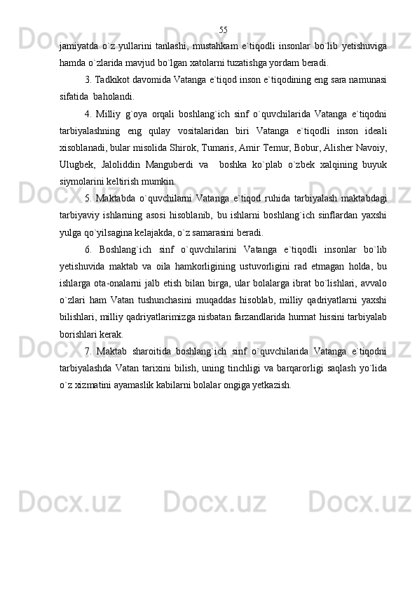 jamiyatda   o`z   yullarini   tanlashi,   mustahkam   e`tiqodli   insonlar   bo`lib   yetishuviga
hamda o`zlarida mavjud bo`lgan xatolarni tuzatishga yordam beradi.
3. Tadkikot davomida Vatanga e`tiqod inson e`tiqodining eng sara namunasi
sifatida  baholandi.
4.   Milliy   g`oya   orqali   boshlang`ich   sinf   o`quvchilarida   Vatanga   e`tiqodni
tarbiyalashning   eng   qulay   vositalaridan   biri   Vatanga   e`tiqodli   inson   ideali
xisoblanadi, bular misolida Shirok, Tumaris, Amir Temur, Bobur, Alisher Navoiy,
Ulugbek,   Jaloliddin   Manguberdi   va     boshka   ko`plab   o`zbek   xalqining   buyuk
siymolarini keltirish mumkin.
5.   Maktabda   o`quvchilarni   Vatanga   e`tiqod   ruhida   tarbiyalash   maktabdagi
tarbiyaviy   ishlarning   asosi   hisoblanib,   bu   ishlarni   boshlang`ich   sinflardan   yaxshi
yulga qo`yilsagina kelajakda, o`z samarasini beradi.
6.   Boshlang`ich   sinf   o`quvchilarini   Vatanga   e`tiqodli   insonlar   bo`lib
yetishuvida   maktab   va   oila   hamkorligining   ustuvorligini   rad   etmagan   holda,   bu
ishlarga  ota-onalarni  jalb  etish   bilan  birga,   ular  bolalarga  ibrat   bo`lishlari,  avvalo
o`zlari   ham   Vatan   tushunchasini   muqaddas   hisoblab,   milliy   qadriyatlarni   yaxshi
bilishlari, milliy qadriyatlarimizga nisbatan farzandlarida hurmat hissini tarbiyalab
borishlari kerak.
7.   Maktab   sharoitida   boshlang`ich   sinf   o`quvchilarida   Vatanga   e`tiqodni
tarbiyalashda   Vatan   tarixini   bilish,   uning   tinchligi   va   barqarorligi   saqlash   yo`lida
o`z xizmatini ayamaslik kabilarni bolalar ongiga yetkazish. 55 