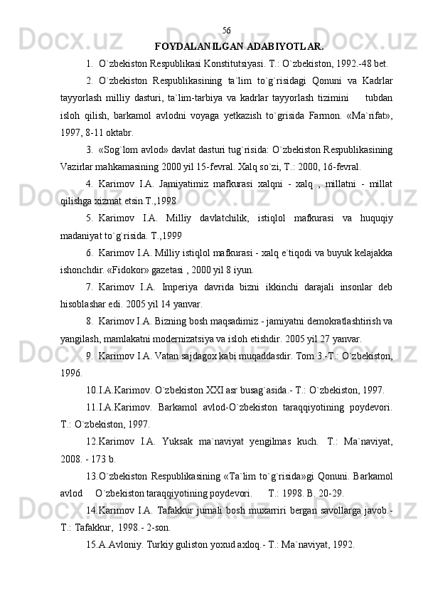 FOYDALANILGAN ADABIYOTLAR.
1. O`zbekiston Respublikasi Konstitutsiyasi. T.: O`zbekiston, 1992.-48 bet.
2. O`zbekiston   Respublikasining   ta`lim   to`g`risidagi   Qonuni   va   Kadrlar
tayyorlash   milliy   dasturi,   ta`lim-tarbiya   va   kadrlar   tayyorlash   tizimini         tubdan
isloh   qilish,   barkamol   avlodni   voyaga   yetkazish   to`grisida   Farmon.   «Ma`rifat»,
1997, 8-11 oktabr.
3. «Sog`lom avlod» davlat dasturi tug`risida: O`zbekiston Respublikasining
Vazirlar mahkamasining 2000 yil 15-fevral. Xalq so`zi, T.: 2000, 16-fevral.    
4. Karimov   I.A.   Jamiyatimiz   mafkurasi   xalqni   -   xalq   ,   millatni   -   millat
qilishga xizmat etsin.T.,1998
5. Karimov   I.A.   Milliy   davlatchilik,   istiqlol   mafkurasi   va   huquqiy
madaniyat to`g`risida. T.,1999
6. Karimov I.A. Milliy istiqlol mafkurasi - xalq e`tiqodi va buyuk kelajakka
ishonchdir. «Fidokor» gazetasi , 2000 yil 8 iyun. 
7. Karimov   I.A.   Imperiya   davrida   bizni   ikkinchi   darajali   insonlar   deb
hisoblashar edi. 2005 yil 14 yanvar.
8. Karimov I.A. Bizning bosh maqsadimiz - jamiyatni demokratlashtirish va
yangilash, mamlakatni modernizatsiya va isloh etishdir. 2005 yil 27 yanvar.
9. Karimov I.A. Vatan sajdagox kabi muqaddasdir. Tom 3.-T.: O`zbekiston,
1996. 
10. I.A.Karimov. O`zbekiston XXI asr busag`asida.- T.: O`zbekiston, 1997.
11. I.A.Karimov.   Barkamol   avlod-O`zbekiston   taraqqiyotining   poydevori.
T.: O`zbekiston, 1997.
12. Karimov   I.A.   Yuksak   ma`naviyat   yengilmas   kuch. T.:   Ma`naviyat,
2008. - 173 b.
13. O`zbekiston   Respublikasining   «Ta`lim   to`g`risida»gi   Qonuni.   Barkamol
avlod   O`zbekiston taraqqiyotining poydevori.    T.: 1998. B. 20-29.	
 
14. Karimov  I.A.  Tafakkur  jurnali   bosh  muxarriri   bergan  savollarga  javob.-
T.: Tafakkur,  1998.- 2-son.
15. A.Avloniy. Turkiy guliston yoxud axloq.- T.: Ma`naviyat, 1992.  56 