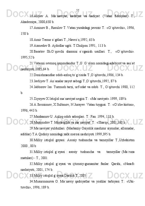 16. Aliyev   A.   Ma`naviyat,   kadriyat   va   badiyat:   (Vatan   fidoiylari)   T.,
Akademiya, 2000,630 b.
17. Aminov B., Rasulov T. Vatan yurakdagi javoxir T.: «O`qituvchi», 1996,
158 b.
18. Amir Temur o`gitlari T., Navro`z,1992, 63 b 
19. Axmedov B. Ajdodlar ugiti. T.Chulpon.1991,  113 b.
20. Baratov   Sh.O`quvchi   shaxsini   o`rganish   usullari.   T.,     «O`qituvchi».
1995,52 b  
21. Vatanni sevmoq iymondandur.T.,G`.G`ulom nomidagi adabiyot va san`at
nashriyoti 1995,64 b.
22. Donishmandlar odob-axloq to`g`risida T.,O`qituvchi,1986, 134 b.
23. Javliyev T. An`analar xayot sabogi.T.,O`qituvchi,1992, 87 b.
24. Jabborov Iso. Turmush tarzi, urf-odat va odob. T., O`qituvchi.1980, 112
b.
25. Ziyoyev X.Istiqlol ma`naviyat negizi.T.: «Ma`naviyat».1999, 189 b.
26. A.Ibroximov, X.Sultonov, N.Jurayev. Vatan tuygusi. T.: «O`zbe-kiston»,
1996, 443 b.
27. Maxkamov U. Axloq-odob saboqlari. T.: Fan .1994, 133 b.
28. Maxmudov T. Mustaqillik va ma`naviyat. T.: «Sharq», 2001,160 b.
29. Ma`naviyat yulduzlari: (Markaziy Osiyolik mashxur siymolar, allomalar,
adiblar) T.A.Qodiriy nomidagi xalk merosi nashriyoti.1999,395 b.
30. Milliy   istiqlol   goyasi:   Asosiy   tushuncha   va   tamoyillar   T.,Uzbekiston
2000 , 80 b
31. Milliy   istiqlol   g`oyasi   :   asosiy     tushuncha     va         tamoyillar   (Ma`ruza
matnlari) - T., 2001
32. Milliy   istiqlol   g`oyasi   va   ijtimoiy-gumanitar   fanlar.   Qarshi,   «Nasaf»
nashriyoti, 2001, 174 b.
33. Milliy istiqlol g`oyasi.Darslik.T.,2005
34. Musurmonova   O.   Ma`naviy   qadriyatlar   va   yoshlar   tarbiyasi   T.:   «Uki-
tuvchi», 1996, 189 b. 57 