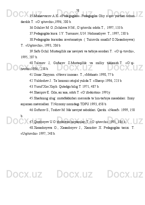 35. Munavvarov A.K. «Pedagogika». Pedagogika Oliy o`quv yurtlari  uchun
darslik.T.: «O`qituvchi»,1996, 200 b.    
36. Ochilov M. O.,Ochilova N.M., O`qituvchi odobi.T.,  1997, 133 b.
37. Pedagogika kursi. I.Y. Tursunov, U.N. Nishonaliyev. T., 1997, 230 b.
38. Pedagogika   kursidan   xrestomatiya.   (   Tuzuvchi   muallif   O.Xasanboyeva)
T.: «Uqituvchi», 1993, 206 b.
39. Safo Ochil. Mustaqillik ma`naviyati va tarbiya asoslari.T.: «O`qi-tuvchi»,
1995, 207 b.
40. Tulenov   J,   Gofurov   Z.Mustaqillik   va   milliy   tiklanish.T.   «O`qi-
tuvchi»1996,  238 b.
41. Umar Xayyom. «Navro`znoma». T., «Mehnat».1990, 77 b. 
42. Yuldoshev J.. Ta`limimiz istiqlol yulida.T. «Sharq».1996, 223 b.
43. Yusuf Xos Xojib. Qutadgu bilig.T. 1971, 487 b.
44. Sharipov E. Oila, an`ana, odob.T. «O`zbekiston».1991y.
45. Sharkning ulug` mutafakkirlari merosida ta`lim-tarbiya masalalari: Ilmiy
anjuman materiallari. T.Nizomiy nomidagi TDPU.1993, 658 b.
46. Gofurov S., Toshev M. Ma`naviyat saboklari. Qarshi. «Nasaf». 1999, 158
b. 
47. Qoraboyev U.O`zbekiston bayramlari.T. «O`qituvchi» 1991, 186 b.
48. Xasanboyeva   O.,   Xasanboyev   J.,   Xamidov   X.   Pedagogika   tarixi.   T.
«U q ituvchi» 1997, 248 b. 58 