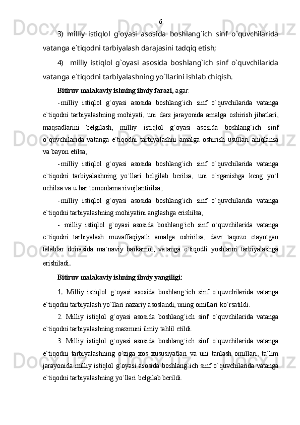 3)   milliy   istiqlol   g`oyasi   asosida   boshlang`ich   sinf   o`quvchilarida
vatanga e`tiqodni tarbiyalash darajasini tadqiq etish;
4)     milliy   istiqlol   g`oyasi   asosida   boshlang`ich   sinf   o`quvchilarida
vatanga e`tiqodni tarbiyalashning yo`llarini ishlab chiqish.
Bitiruv malakaviy ishning ilmiy farazi,  agar :
- milliy   istiqlol   g`oyasi   asosida   boshlang`ich   sinf   o`quvchilarida   vatanga
e`tiqodni   tarbiyalashning   mohiyati,   uni   dars   jarayonida   amalga   oshirish   jihatlari,
maqsadlarini   belgilash,   milliy   istiqlol   g`oyasi   asosida   boshlang`ich   sinf
o`quvchilarida   vatanga   e`tiqodni   tarbiyalashni   amalga   oshirish   usullari   aniqlansa
va bayon etilsa;
- milliy   istiqlol   g`oyasi   asosida   boshlang`ich   sinf   o`quvchilarida   vatanga
e`tiqodni   tarbiyalashning   yo`llari   belgilab   berilsa,   uni   o`rganishga   keng   yo`l
ochilsa va u har tomonlama rivojlantirilsa; 
- milliy   istiqlol   g`oyasi   asosida   boshlang`ich   sinf   o`quvchilarida   vatanga
e`tiqodni tarbiyalashning mohiyatini anglashga erishilsa; 
-   milliy   istiqlol   g`oyasi   asosida   boshlang`ich   sinf   o`quvchilarida   vatanga
e`tiqodni   tarbiyalash   muvaffaqiyatli   amalga   oshirilsa,   davr   taqozo   etayotgan
talablar   doirasida   ma`naviy   barkamol,   vatanga   e`tiqodli   yoshlarni   tarbiyalashga
erishiladi . 
Bitiruv malakaviy ishning ilmiy yangiligi :
1.   Milliy   istiqlol   g`oyasi   asosida   boshlang`ich   sinf   o`quvchilarida   vatanga
e`tiqodni tarbiyalash yo`llari nazariy asoslandi, uning omillari ko`rsatildi.
2.   Milliy   istiqlol   g`oyasi   asosida   boshlang`ich   sinf   o`quvchilarida   vatanga
e`tiqodni tarbiyalashning mazmuni ilmiy tahlil etildi. 
3.   Milliy   istiqlol   g`oyasi   asosida   boshlang`ich   sinf   o`quvchilarida   vatanga
e`tiqodni   tarbiyalashning   o`ziga   xos   xususiyatlari   va   uni   tanlash   omillari,   ta`lim
jarayonida milliy istiqlol g`oyasi asosida boshlang`ich sinf o`quvchilarida vatanga
e`tiqodni tarbiyalashning yo`llari belgilab berildi. 6 