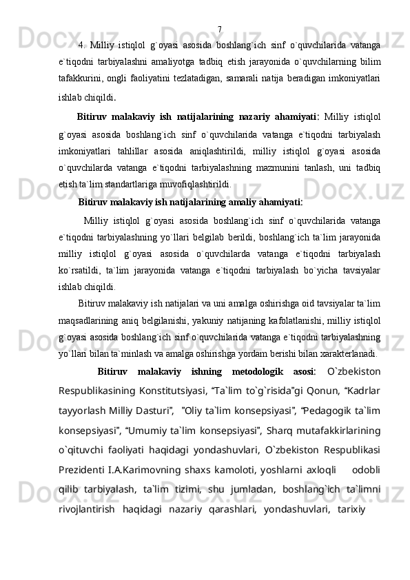 4.   Milliy   istiqlol   g`oyasi   asosida   boshlang`ich   sinf   o`quvchilarida   vatanga
e`tiqodni   tarbiyalashni   amaliyotga   tadbiq   etish   jarayonida   o`quvchilarning   bilim
tafakkurini,   ongli   faoliyatini   tezlatadigan,   samarali   natija   beradigan   imkoniyatlari
ishlab chiqildi .  
Bitiruv   malakaviy   ish   natijalarining   nazariy   ahamiyati :   Milliy   istiqlol
g`oyasi   asosida   boshlang`ich   sinf   o`quvchilarida   vatanga   e`tiqodni   tarbiyalash
imkoniyatlari   tahlillar   asosida   aniqlashtirildi,   milliy   istiqlol   g`oyasi   asosida
o`quvchilarda   vatanga   e`tiqodni   tarbiyalashning   mazmunini   tanlash,   uni   tadbiq
etish ta`lim standartlariga muvofiqlashtirildi.
Bitiruv malakaviy ish natijalarining amaliy ahamiyati :
  Milliy   istiqlol   g`oyasi   asosida   boshlang`ich   sinf   o`quvchilarida   vatanga
e`tiqodni   tarbiyalashning   yo`llari   belgilab   berildi,   boshlang`ich   ta`lim   jarayonida
milliy   istiqlol   g`oyasi   asosida   o`quvchilarda   vatanga   e`tiqodni   tarbiyalash
ko`rsatildi,   ta`lim   jarayonida   vatanga   e`tiqodni   tarbiyalash   bo`yicha   tavsiyalar
ishlab chiqildi.
Bitiruv malakaviy ish natijalari va uni amalga oshirishga oid tavsiyalar ta`lim
maqsadlarining   aniq  belgilanishi,   yakuniy   natijaning  kafolatlanishi,   milliy   istiqlol
g`oyasi asosida boshlang`ich sinf o`quvchilarida vatanga e`tiqodni tarbiyalashning
yo`llari bilan ta`minlash va amalga oshirishga yordam berishi bilan xarakterlanadi .
Bitiruv   malakaviy   ishning   metodologik   asosi :   O`zbekiston
Respublikasining   Konstitutsiyasi,   Ta`lim   to`g`risida gi   Qonun,   Kadrlar  
tayyorlash  Milliy  Dasturi ,    Oliy ta`lim konsepsiyasi ,  Pedagogik  ta`lim	
   
konsepsiyasi ,   Umumiy   ta`lim   konsepsiyasi ,   Sharq   mutafakkirlarining	
  
o`qituvchi   faoliyati   haqidagi   yondashuvlari,   O`zbekiston   Respublikasi
Prezidenti   I.A.Karimovning   shaxs   kamoloti,   yoshlarni   axloqli     odobli	

qilib   tarbiyalash,   ta`lim   tizimi,   shu   jumladan,   boshlang`ich   ta`limni
rivojlantirish   haqidagi   nazariy   qarashlari,   yondashuvlari,   tarixiy  	
 7 