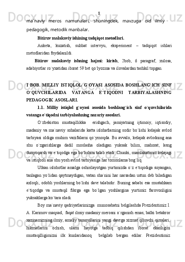 ma`naviy   meros   namunalari,   shuningdek,   mavzuga   oid   ilmiy  
pedagogik, metodik manbalar. 
Bitiruv malakaviy ishining tadqiqot metodlari.
А nketa,   kuzatish,   suhbat   intervyu,   eksperiment   –   tadqiqot   ishlari
metodlaridan foydalanildi.
Bitiruv   malakaviy   ishning   hajmi:   kirish ,   2bob,   6   paragraf,   xulosa,
adabiyotlar ro`yxatidan iborat 59 bet qo`lyozma va ilovalardan tashkil topgan.
I   BOB.   MILLIY   ISTIQLOL   G`OYASI   ASOSIDA   BOSHLANG`ICH   SINF
O`QUVCHILARIDA   VATANGA   E`TIQODNI   TARBIYALASHNING
PEDAGOGIK ASOSLARI.
1.1.   Milliy   istiqlol   g`oyasi   asosida   boshlang`ich   sinf   o`quvchilarida
vatanga e`tiqodni tarbiyalashning nazariy asoslari. 
O`zbekiston   mustaqillikka     erishgach,   jamiyatning   ijtimoiy,   iqtisodiy,
madaniy   va   ma`naviy   sohalarida   katta   islohatlarning   sodir   bo`lishi   kelajak   avlod
tarbiyasi  oldiga  muhim  vazifalarni  qo`ymoqda. Bu  avvalo,  kelajak  avlodning ana
shu   o`zgarishlarga   dadil   moslasha   oladigan   yuksak   bilim,   mahorat,   keng
dunyoqarsh va e`tiqodga ega bo`lishini talab etadi. Chunki, mamlakatimiz kelajagi
va istiqboli ana shu yosh avlod tarbiyasiga har tomonlama bog`liq.
Ulkan islohotlar amalga oshirilayotgan yurtimizda o`z e`tiqodiga suyangan,
tanlagan  yo`lidan  qaytmaydigan,  vatan  sha`nini  har  narsadan   ustun  deb  biladigan
axloqli,   odobli   yoshlarning   bo`lishi   davr   talabidir.   Buning   sababi   esa   mustahkam
e`tiqodga   va   mustaqil   fikrga   ega   bo`lgan   yoshlargina   yurtimiz   farovonligini
yuksaklarga ko`tara oladi.
Boy ma`naviy qadriyatlarimizga   munosabatni belgilashda Prezidentimiz I.
A. Karimov maqsad,  faqat ilmiy madaniy merosni o`rganish emas, balki betakror
xazinamizning ilmiy, amaliy tamoyillarini yangi davrga xizmat qiluvchi qirralari,
hikmatlarini   ochish,   ularni   hayotga   tadbiq   qilishdan   iborat   ekanligini
mustaqilligimizni   ilk   kunlaridanoq     belgilab   bergan   edilar.   Prezidentimiz 8 