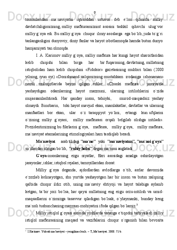 tomonlaridan   ma`naviyatni   iqtisoddan   ustuvor   deb   e`lon   qilinishi   milliy
davlatchiligimizning, milliy  mafkuramiznint  asosini  tashkil   qiluvchi   ulug`vor
milliy g`oya edi. Bu milliy g`oya  chuqur  ilmiy asoslarga  ega bo`lib, juda to`g`ri
tanlanganligini dunyoviy, diniy fanlar va hayot isbotlamoqda hamda butun dunyo
hamjamiyati tan olmoqda.
I.   A.  Karimov   milliy   g`oya,   milliy  mafkura   har   kungi   hayot   sharoitlaridan
kelib     chiqishi     bilan     birga     har     bir fuqaroning, davlatning, millatning
istiqbolidan   ham   kelib   chiqishini   «Fidokor»   gazetasining   muhbiri   bilan   (2000
yilning, iyun oyi) «Donishmand xalqimizning mustahkam   irodasiga   ishonaman»
nomli   muloqotlarida   bayon   qilgan   edilar:   «Chunki   mafkura   -   jamiyatda
yashaydigan   odamlarning   hayot   mazmuni,   ularning   intilishlarini   o`zida
mujassamlashtiradi.   Har   qanday   inson,   tabiiyki,       murod-maqsadsiz   yashay
olmaydi. Binobarin,     toki hayot mavjud ekan, mamlakatlar, davlatlar va ularning
manfaatlari     bor     ekan,       ular       o`z     taraqqiyot     yo`lini,       ertangi       kun   ufqlarini
o`zining   milliy   g`oyasi,     milliy   mafkurasi   orqali   belgilab   olishga   intiladi».
Prezidentimizning bu fikrlarini g`oya,     mafkura,     milliy g`oya,     milliy mafkura,
ma`naviyat atamalarining etimologiyalari ham tasdiqlab beradi.
Ma`naviyat    arab tilidagi  "ma`no"    yoki    "ma`naviyatun",  "ma`noi g`oya"
so`zlaridan olingan bo`lib,   "ruhiy holat"  degan ma`noni anglatadi .
G`oya -insonlarning   ezgu   niyatlar,   fikri   asosidagi   amalga   oshirilayotgan
jarayonlar, ishlar, istiqbol rejalari, tamoyillaridan iborat .
Milliy   g`oya   deganda,   ajdodlardan   avlodlarga   o`tib,   asrlar   davomida
e`zozlab   kelinayotgan,   shu   yurtda   yashayotgan   har   bir   inson   va   butun   xalqning
qalbida   chuqur   ildiz   otib,   uning   ma`naviy   ehtiyoji   va   hayot   talabiga   aylanib
ketgan,   ta`bir   joiz   bo`lsa,   har   qaysi   millatning   eng   ezgu   orzu-intilish   va   umid-
maqsadlarini   o`zimizga   tasavvur   qiladigan   bo`lsak,   o`ylaymanki,   bunday   keng
ma`noli tushunchaning mazmun-mohiyatini ifoda qilgan bo`lamiz. 3
Milliy istiqlol g`oyasi asosida yoshlarda vatanga e`tiqodni tarbiyalash milliy
istiqlol   mafkurasining   maqsad   va   vazifalarini   chuqur   o`rganish   bilan   bevosita
3
  I.Karimov. Yuksak ma’naviyat – yengilmas kuch. – T, Ma’naviyat. 2008. 71-b. 9 