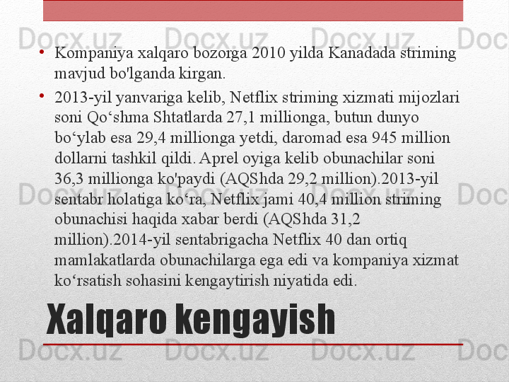 Xalqaro kengayish•
Kompaniya xalqaro bozorga 2010 yilda Kanadada striming 
mavjud bo'lganda kirgan.
•
2013-yil yanvariga kelib, Netflix striming xizmati mijozlari 
soni Qo‘shma Shtatlarda 27,1 millionga, butun dunyo 
bo‘ylab esa 29,4 millionga yetdi, daromad esa 945 million 
dollarni tashkil qildi. Aprel oyiga kelib obunachilar soni 
36,3 millionga ko'paydi (AQShda 29,2 million).2013-yil 
sentabr holatiga ko‘ra, Netflix jami 40,4 million striming 
obunachisi haqida xabar berdi (AQShda 31,2 
million).2014-yil sentabrigacha Netflix 40 dan ortiq 
mamlakatlarda obunachilarga ega edi va kompaniya xizmat 
ko rsatish sohasini kengaytirish niyatida edi.ʻ 